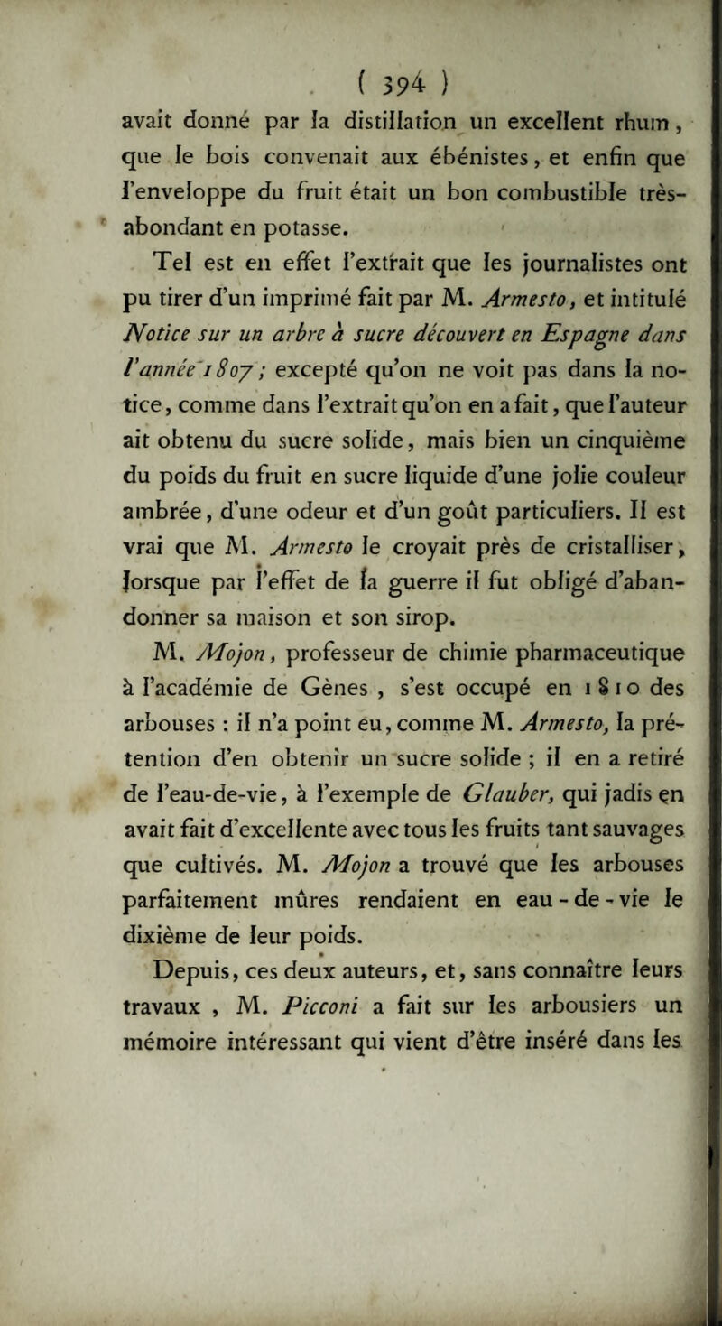 avait donné par la distillation un excellent rhum, que le bois convenait aux ébénistes, et enfin que l’enveloppe du fruit était un bon combustible très- abondant en potasse. Tel est en effet l’extrait que les journalistes ont pu tirer d’un imprimé fait par M. Armesto, et intitulé Notice sur un arbre à sucre découvert en Espagne dans l’année 18oy ; excepté qu’on ne voit pas dans la no¬ tice, comme dans l’extrait qu’on en a fait, que l’auteur ait obtenu du sucre solide, mais bien un cinquième du poids du fruit en sucre liquide d’une jolie couleur ambrée, d’une odeur et d’un goût particuliers. Il est vrai que M. Armesto le croyait près de cristalliser, lorsque par l’effet de la guerre il fut obligé d’aban¬ donner sa maison et son sirop. M. A4o)on, professeur de chimie pharmaceutique à l’académie de Gènes , s’est occupé en 1810 des arbouses : il n’a point eu, comme M. Armesto, la pré¬ tention d’en obtenir un sucre solide ; il en a retiré de l’eau-de-vie, à l’exemple de Glauber, qui jadis çn avait fait d’excellente avec tous les fruits tant sauvages que cultivés. M. Aîojon a trouvé que les arbouses parfaitement mûres rendaient en eau - de - vie le dixième de leur poids. Depuis, ces deux auteurs, et, sans connaître leurs travaux , M. Picconi a fait sur les arbousiers un mémoire intéressant qui vient d’être inséré dans les