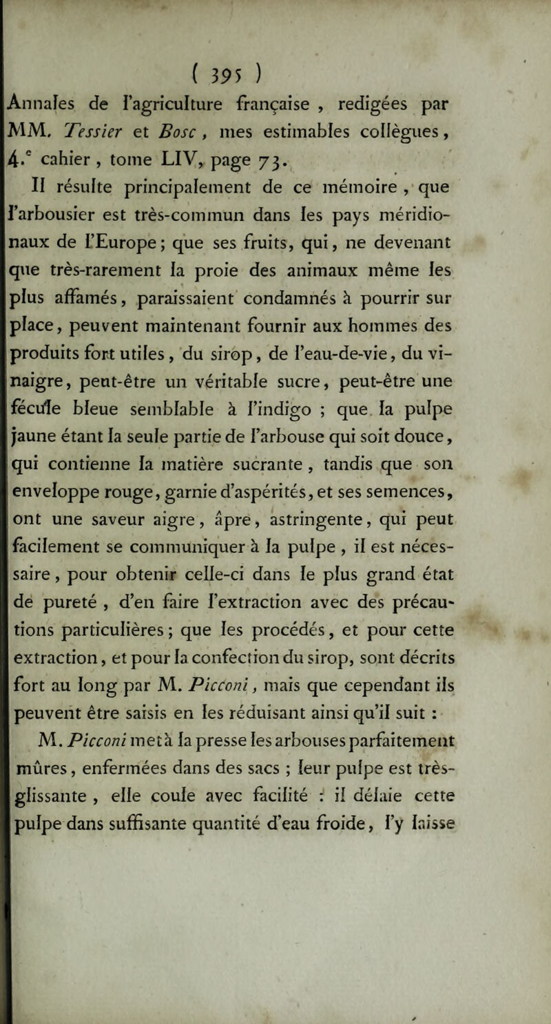 Annales de l’agriculture française , rédigées par V1M, Tessier et Bosc , mes estimables collègues, 4.° cahier , tome LIV, page 73. II résulte principalement de ce mémoire , que l’arbousier est très-commun dans les pays méridio¬ naux de L’Europe; que ses fruits, qui, ne devenant que très-rarement la proie des animaux même les plus affamés, paraissaient condamnés à pourrir sur¬ place, peuvent maintenant fournir aux hommes des produits fort utiles , du sirop, de l’eau-de-vie, du vi¬ naigre, peut-être un véritable sucre, peut-être une fécule bleue semblable à l’indigo ; que la pulpe jaune étant la seule partie de l’arbouse qui soit douce, qui contienne la matière sucrante , tandis que son enveloppe rouge, garnie d’aspérités, et ses semences, ont une saveur aigre, âpre, astringente, qui peut facilement se communiquer à la pulpe , il est néces¬ saire , pour obtenir celle-ci dans le plus grand état de pureté , d’en faire l’extraction avec des précau¬ tions particulières ; que les procédés, et pour cette extraction, et pour la confection du sirop, sont décrits fort au long par M. Picconi, mais que cependant ils peuvent être saisis en les réduisant ainsi qu’il suit : M. Picconi meta la presse les arbouses parfaitement mûres, enfermées dans des sacs ; leur pulpe est très- glissante , elle coule avec facilité i il délaie cette pulpe dans suffisante quantité d’eau froide, l’y laisse