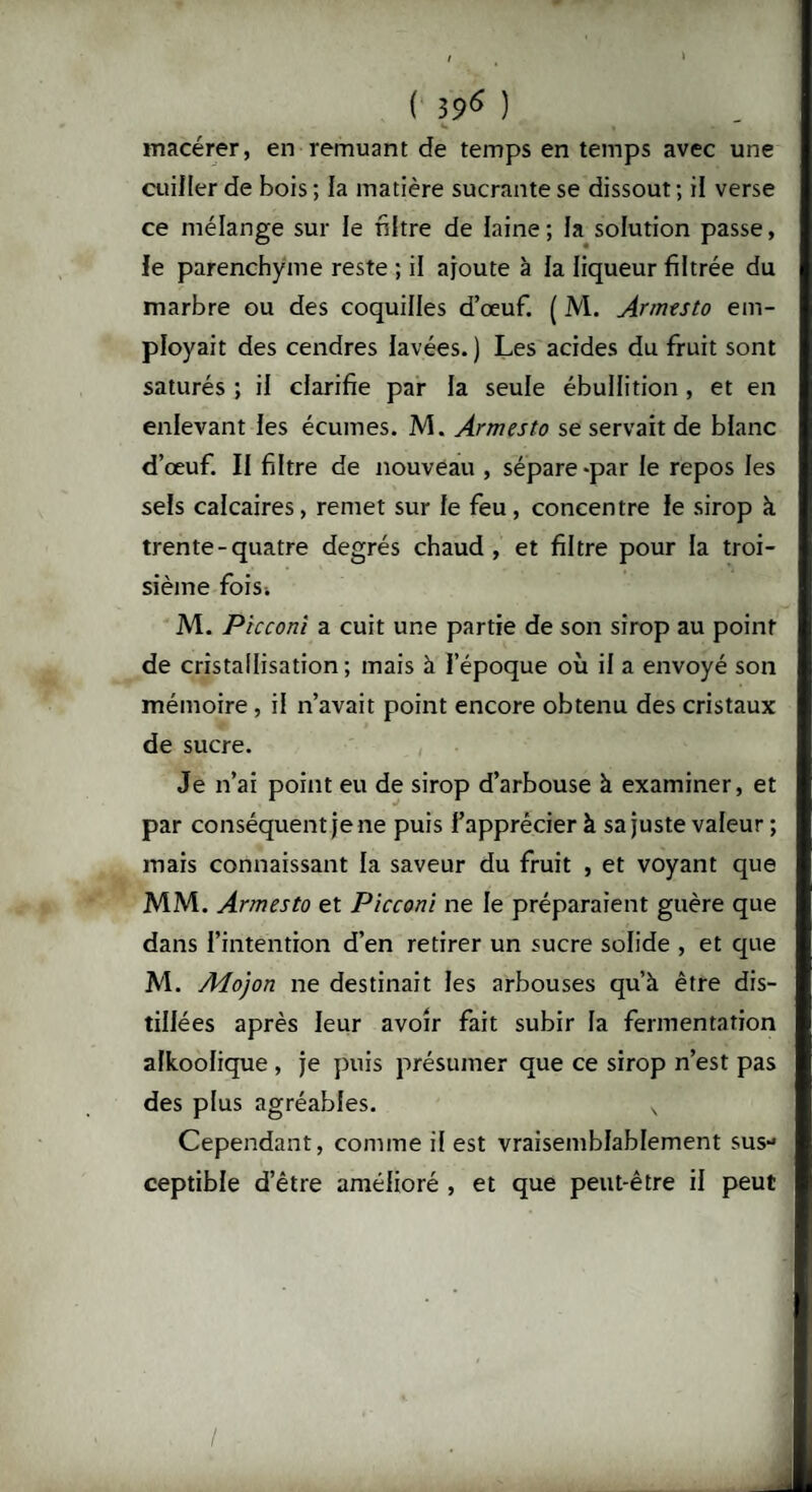 / , * ( 396 ) macérer, en remuant de temps en temps avec une cuiller de bois ; la matière sucrante se dissout ; il verse ce mélange sur le filtre de laine; la solution passe, le parenchyme reste ; il ajoute à la liqueur filtrée du marbre ou des coquilles d’œuf. ( M. Armtsto em¬ ployait des cendres lavées.) Les acides du fruit sont saturés ; il clarifie par la seule ébullition, et en enlevant les écumes. M. Armesto se servait de blanc d’œuf. Il filtre de nouveau , sépare-par le repos les sels calcaires, remet sur le feu, concentre le sirop à trente-quatre degrés chaud, et filtre pour la troi¬ sième fois; M. Piccom a cuit une partie de son sirop au point de cristallisation; mais à l’époque où il a envoyé son mémoire , il n’avait point encore obtenu des cristaux de sucre. Je n’ai point eu de sirop d’arbouse à examiner, et par conséquent je ne puis l’apprécier à sa juste valeur; mais connaissant la saveur du fruit , et voyant que MM. Armesto et Picconi ne le préparaient guère que dans l’intention d’en retirer un sucre solide , et que M. Adojon ne destinait les arbouses qu’à être dis¬ tillées après leur avoir fait subir la fermentation alkoolique , je puis présumer que ce sirop n’est pas des plus agréables. ^ Cependant, comme il est vraisemblablement sus¬ ceptible d’être amélioré , et que peut-être il peut