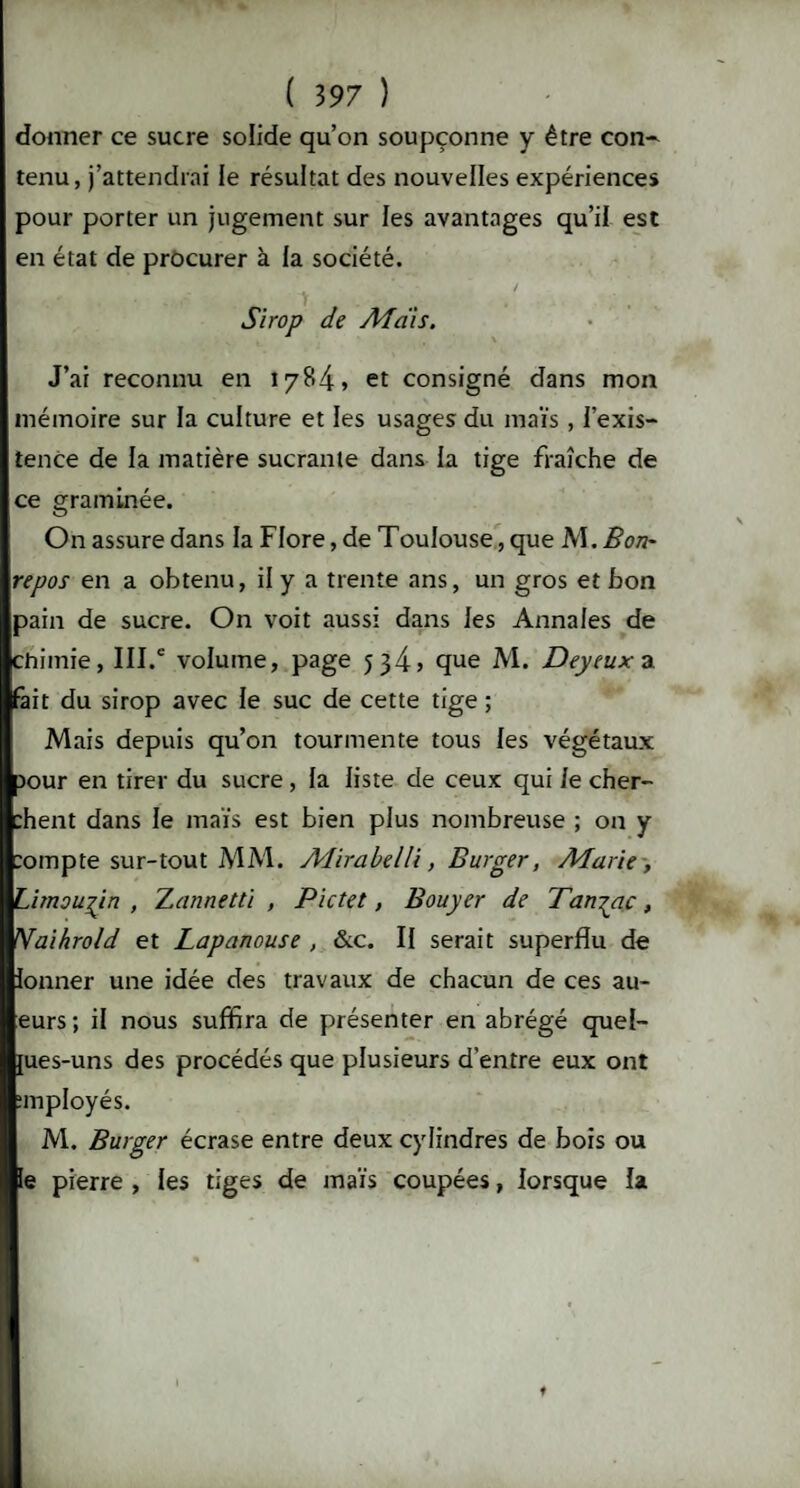 donner ce sucre solide qu’on soupçonne y être con- tenu, j’attendrai le résultat des nouvelles expériences pour porter un jugement sur les avantages qu’il est en état de procurer à la société. Sirop de Ad dis. J’ai reconnu en 1784, et consigné dans mon mémoire sur la culture et les usages du maïs , l’exis¬ tence de la matière sucrante dans la tige fraîche de ce graminée. On assure dans la Flore, de Toulouse, que AI. Bon- repos en a obtenu, il y a trente ans, un gros et bon pain de sucre. On voit aussi dans les Annales de chimie, III.e volume, page 5 34, que Al. Deyeux a fait du sirop avec le suc de cette tige ; Alais depuis qu’on tourmente tous les végétaux Jour en tirer du sucre , la liste de ceux qui Je cher- :hent dans le maïs est bien plus nombreuse ; on y :ompte sur-tout AIAI. Aîirabelli, Burger, Marie , Limousin , Xannetti , Pictet, Bouyer de Tan^ac, Nnihrold et Lapanouse , &c. Il serait superflu de lonner une idée des travaux de chacun de ces au- eurs; il nous suffira de présenter en abrégé quel- {ues-uns des procédés que plusieurs d'entre eux ont imployés. Al. Burger écrase entre deux cylindres de bois ou le pierre , les tiges de maïs coupées, lorsque la t