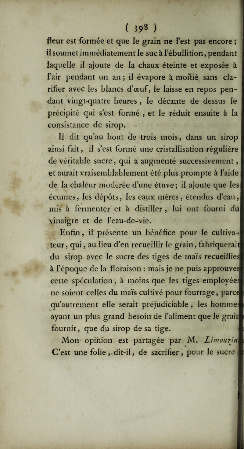 fleur est formée et que le grain ne l’est pas encore ; ; il soumet immédiatement le suc à l’ébullition, pendant laquelle il ajoute de la chaux éteinte et exposée à i’air pendant un an ; il évapore à moitié sans cla¬ rifier avec les blancs d’œuf, le laisse en repos pen¬ dant vingt-quatre heures , le décante de dessus le précipité qui s’est formé , et le réduit ensuite à la consistance de sirop. Il dit qu’au bout de trois mois, dans un sirop ainsi fait, il s’est formé une cristallisation régulière de véritable sucre, qui a augmenté successivement, et aurait vraisemblablement été plus prompte à l’aide de la chaleur modérée d’une étuve; il ajoute que les écumes, les dépôts, les eaux mères, étendus d’eau, mis à fermenter et à distiller , lui ont fourni du vinaigre et de l’eau-de-vie. Enfin, il présente un bénéfice pour le cultiva¬ teur, qui, au lieu d’en recueillir le grain, fabriquerait du sirop avec le sucre des tiges de maïs recueillies à l’époque de la floraison : mais je ne puis approuver cette spéculation, à moins que les tiges employée' ne soient celles du maïs cultivé pour fourrage, parce qu’autrement elle serait préjudiciable , les homme: ayant un plus grand besoin de l’aliment que le grair fournit, que du sirop de sa tige. Mon opinion est partagée par. M. Limousin C’est une folie, dit-il, de sacrifier, pour le sucre.