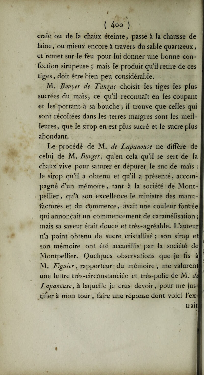 ( 4oo ) craie ou de la chaux éteinte, passe à la chausse de laine, ou mieux encore à travers du sable quartzeux, et remet sur le feu pour lui donner une bonne con¬ fection sirupeuse ; mais le produit qu’il retire de ces tiges, doit être bien peu considérable. M. Bouyer de Tan^ac choisit les tiges les plus sucrées du maïs, ce qu’il reconnaît en les coupant et les'portant-à sa bouche ; il trouve que celles qui sont récoltées dans les terres maigres sont les meil¬ leures, que le sirop en est plus sucré et le sucre plus abondant. Le procédé de M. de Lapanouse ne diffère de celui de M. Burger, qu’en cela qu’il se sert de la chaux vive pour saturer et dépurer le suc de maïs : le sirop qu’il a obtenu et qu’il a présenté, accoin-i pagné d’un mémoire , tant à la société de Mont¬ pellier , qu’à son excellence le ministre des manu¬ factures et du commerce, avait une couleur fontéel qui annonçait un commencement de caramélisation ; mais sa saveur était douce et très-agréable. L’auteurl n’a point obtenu de sucre cristallisé ; son sirop etl son mémoire ont été accueillis par la société del Montpellier. Quelques observations que je fis àl M. Figuier, rapporteur' du mémoire , me valurent! une lettre très-circonstanciée et très-polie de M. dk Lapanouse, à laquelle je crus devoir, pour me jus-l tifrer à mon tour, faire une réponse dont voici i’ex-l trait! /
