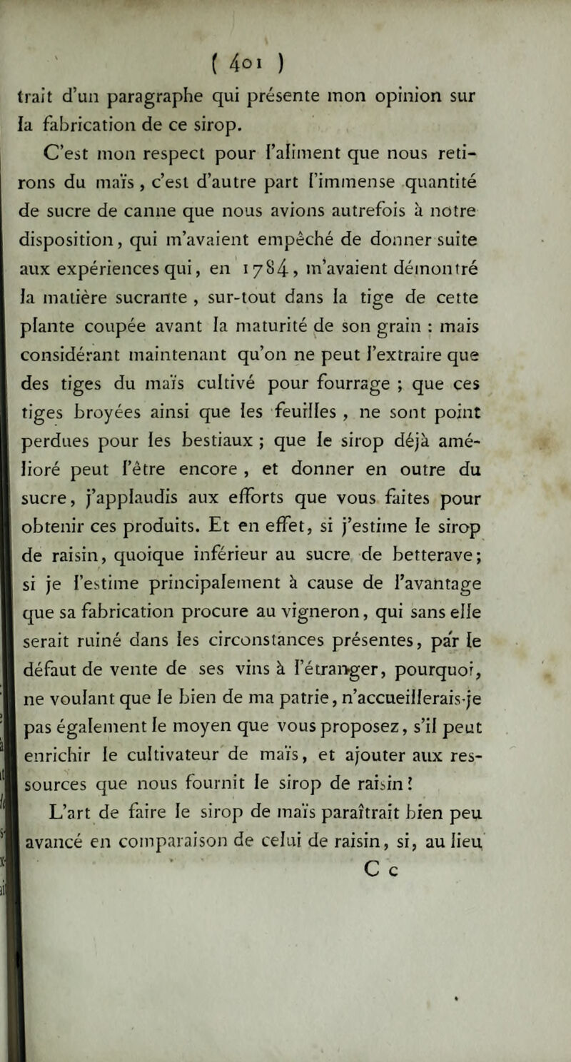 trait d’un paragraphe qui présente mon opinion sur la fabrication de ce sirop. C’est mon respect pour l’aliment que nous reti¬ rons du maïs, c’est d’autre part l’immense quantité de sucre de canne que nous avions autrefois à notre disposition, qui m’avaient empêché de donner suite aux expériences qui, en 17845 m’avaient démontré la matière sucrante , sur-tout dans la tige de cette plante coupée avant la maturité de son grain : mais considérant maintenant qu’on ne peut l’extraire que des tiges du maïs cultivé pour fourrage ; que ces tiges broyées ainsi que les feuilles , ne sont point perdues pour les bestiaux ; que le sirop déjà amé¬ lioré peut l’être encore , et donner en outre du sucre, j’applaudis aux efforts que vous faites pour obtenir ces produits. Et en effet, si j’estime le sirop de raisin, quoique inférieur au sucre de betterave; si je l’estime principalement à cause de l’avantage que sa fabrication procure au vigneron, qui sans elle serait ruiné dans les circonstances présentes, par le défaut de vente de ses vins à l’étraivger, pourquoi, ne voulant que le bien de ma patrie, n’accueillerais-je pas également le moyen que vous proposez, s’il peut enrichir le cultivateur de maïs, et ajouter aux res- m sources que nous fournit le sirop de raisin? L’art de faire le sirop de maïs paraîtrait bien peu avancé en comparaison de celui de raisin, si, au lieu C c