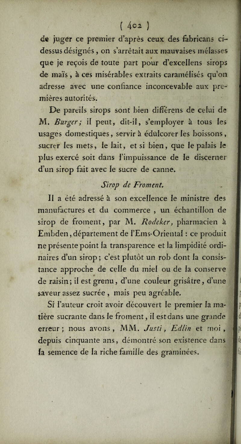 de juger ce premier d’après ceux des fabricant cf- dessus désignés , on s’arrêtait aux mauvaises mélasses # » t que je reçois de toute part pour d’excellens sirops de maïs , à ces misérables extraits caramélisés qu’on adresse avec une confiance inconcevable aux pre¬ mières autorités. De pareils sirops sont bien différens de celui de M. Burger; il peut, dit-il, s’employer à tous les usages domestiques, servir à édulcorer les boissons , sucrer les mets, le lait, et si bien, que le palais le plus exercé soit dans l'impuissance de le discerner d’un sirop fait avec le sucre de canne. Sirop de Froment. Il a été adressé à son excellence le ministre des manufactures et du commerce , un échantillon de sirop de froment, par M. Rodeker, pharmacien à Embden, département de I’Ems-Oriental : ce produit ne présente point la transparence et la limpidité ordi¬ naires d’un sirop; c’est plutôt un rob dont la consis¬ tance approche de celle du miel ou de la conserve de raisin; il est grenu, d’une couleur grisâtre, d’une saveur assez sucrée , mais peu agréable. Si l’auteur croit avoir découvert le premier la ma¬ tière sucrante dans le froment, il est dans une grande erreur; nous avons, MM. Justi, Edlin et moi, depuis cinquante ans, démontré son existence dans ïa semence de la riche famille des graminées.