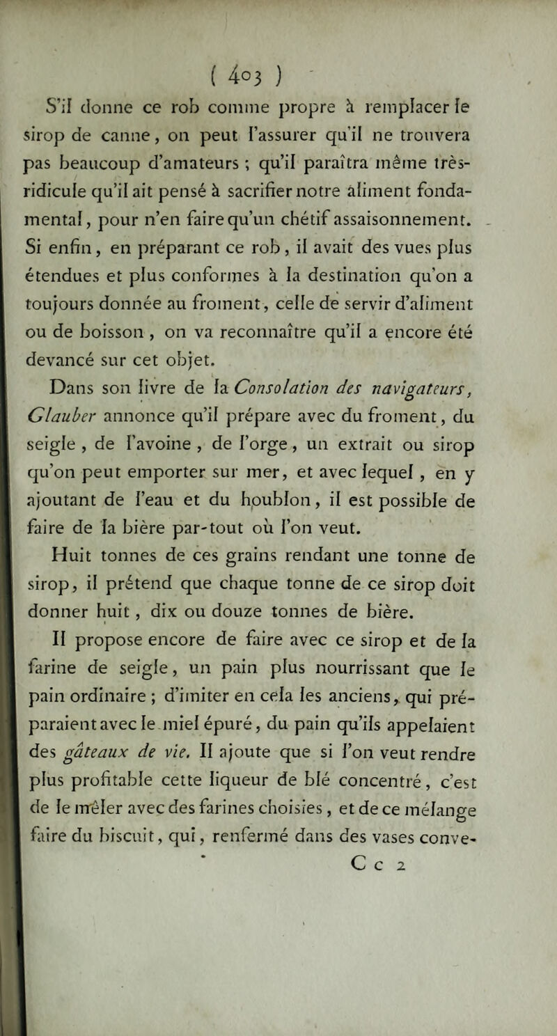 S’il donne ce rob comme propre à remplacer le sirop de canne, on peut l’assurer qu’il ne trouvera pas beaucoup d’amateurs ; qu’il paraîtra même très- ridicule qu’il ait pensé à sacrifier notre aliment fonda¬ mental, pour n’en faire qu’un chétif assaisonnement. Si enfin, en préparant ce rob , il avait des vues plus étendues et plus conformes à la destination qu’on a toujours donnée au froment, celle de servir d’aliment ou de boisson , on va reconnaître qu’il a encore été devancé sur cet objet. Dans son livre de la Consolation des navigateurs, Glauber annonce qu’il prépare avec du froment, du seigle, de l’avoine, de forge, un extrait ou sirop qu’on peut emporter sur mer, et avec lequel, en y ajoutant de l’eau et du houblon, il est possible de faire de la bière par-tout où l’on veut. Huit tonnes de ces grains rendant une tonne de sirop, il prétend que chaque tonne de ce sirop doit donner huit , dix ou douze tonnes de bière. Il propose encore de faire avec ce sirop et de la farine de seigle, un pain plus nourrissant que le pain ordinaire ; d’imiter en cela les anciens, qui pré¬ paraient avec le miel épuré, du pain qu’ils appelaient des gâteaux de vie. II ajoute que si l’on veut rendre plus profitable cette liqueur de blé concentré, c’est de le rrrèler avec des farines choisies, et de ce mélange faire du biscuit, qui, renfermé dans des vases conve- C c 2