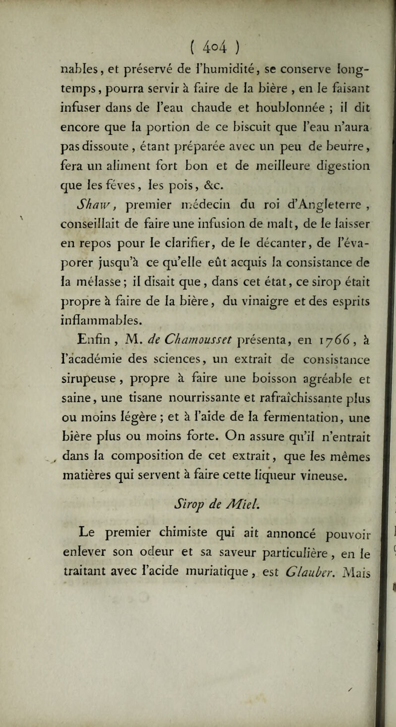 ( 4°4 ) nahles, et préservé de l’humidité, se conserve long¬ temps, pourra servir à faire de la bière , en le faisant infuser dans de l’eau chaude et houblonnée ; il dit encore que la portion de ce biscuit que l’eau n’aura pas dissoute , étant préparée avec un peu de beurre, fera un aliment fort bon et de meilleure digestion que les fèves, les pois, &c. Shaw, premier médecin du roi d’Angleterre , conseillait de faire une infusion de malt, de le laisser en repos pour le clarifier, de le décanter, de l’éva¬ porer jusqu’à ce qu’elle eût acquis la consistance de la mélasse ; il disait que , dans cet état, ce sirop était propre à faire de la bière, du vinaigre et des esprits inflammables. Enfin, M. de Chamousset présenta, en 1766, à l’académie des sciences, un extrait de consistance sirupeuse , propre à faire une boisson agréable et saine, une tisane nourrissante et rafraîchissante plus ou moins légère ; et à l’aide de la fermentation, une bière plus ou moins forte. On assure qu’il n’entrait dans la composition de cet extrait, que les mêmes matières qui servent à faire cette liqueur vineuse. Sirop de Miel. Le premier chimiste qui ait annoncé pouvoir enlever son odeur et sa saveur particulière , en le traitant avec l’acide muriatique, est Glauber. Mais
