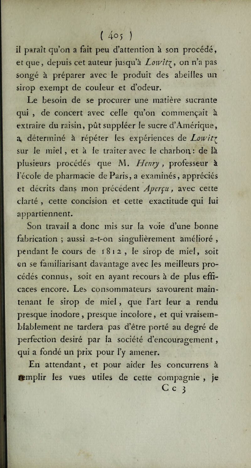 il paraît qu’on a fait peu d’attention à son procédé, et que, depuis cet auteur jusqu’à Lowit£, on n’a pas songé à préparer avec le produit des abeilles un sirop exempt de couleur et d’odeur. Le besoin de se procurer une matière sucrante qui , de concert avec celle qu’on commençait à extraire du raisin, pût suppléer le sucre d’Amérique, a, déterminé à répéter les expériences de Lowitr sur le miel, et à le traiter avec le charbon: de là plusieurs procédés que M. Henry, professeur à l’école de pharmacie de Paris, a examinés, appréciés et décrits dans mon précédent Aperçu, avec cette clarté , cette concision et cette exactitude qui lui appartiennent. Son travail a donc mis sur la voie d’une bonne fabrication ; aussi a-t-on singulièrement amélioré , pendant le cours de 1812 , le sirop de miel, soit en se familiarisant davantage avec les meilleurs pro¬ cédés connus, soit en ayant recours à de plus effi¬ caces encore. Les consommateurs savourent main¬ tenant le sirop de miel, que fart leur a rendu presque inodore , presque incolore, et qui vraisem¬ blablement ne tardera pas d’ètre porté au degré de perfection désiré par la société d’encouragement, qui a fondé un prix pour l’y amener. En attendant, et pour aider les concurrens à Bemplir les vues utiles de cette compagnie , je C c 3