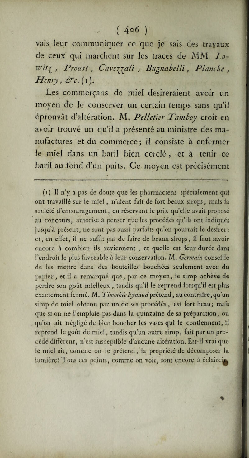 vais leur communiquer ce que je sais des travaux de ceux qui marchent sur les traces de MM Lo- wit? , Proust, Cavejjali , Bugnabelli, Planche, Henry, &c. (i). Les commerçans de miel désireraient avoir un moyen de le conserver un certain temps sans qu’il éprouvât d’altération. M. Pelletier Tamboy croit en avoir trouvé un qu’il a présenté au ministre des ma¬ nufactures et du commerce; il consiste à enfermer le miel dans un baril bien cerclé , et à tenir ce baril au fond d’un puits. Ce moyen est précisément (1) Il n’y a pas de doute que les pharmaciens spécialement qui ont travaillé sur le miel , n’aient fait de fort beaux sirops, mais la société d’encouragement, en réservant le prix qu'elle avait proposé au concours, autorise à penser que les procédés qu’ils ont indiqués jusqu’à présent, ne sont pas aussi parfaits qu’on pourrait le desirer: et, en effet, il ne suffit pas de faire de beaux sirops , il faut savoir encore à combien ils reviennent , et quelle est leur durée dans l’endroit le plus favorable à leur conservation. M. Germain conseille de les mettre dans des bouteilles bouchées seulement avec du papier, et il a remarqué que, par ce moyen, le sirop achève de perdre son goût mielleux , tandis qu’il le reprend lorsqu’il est plus exactement fermé. M. Timothée Eynaudprétend, au contraire,qu’un sirop de miel obtenu par un de ses procédés, est fort beau; mais que si on ne l’emploie pas dans la quinzaine de sa préparation, ou qu’on ait négligé de bien boucher les vases qui le contiennent, il reprend le goût de miel, tandis qu’un autre sirop, fait par un pro¬ cédé différent, n’est susceptible d’aucune altération. Est-il vrai que le miel ait, comme on le prétend , la propriété de décomposer la lumièreï Tous ces points, comme on voit, sont encore à éclaircu| %
