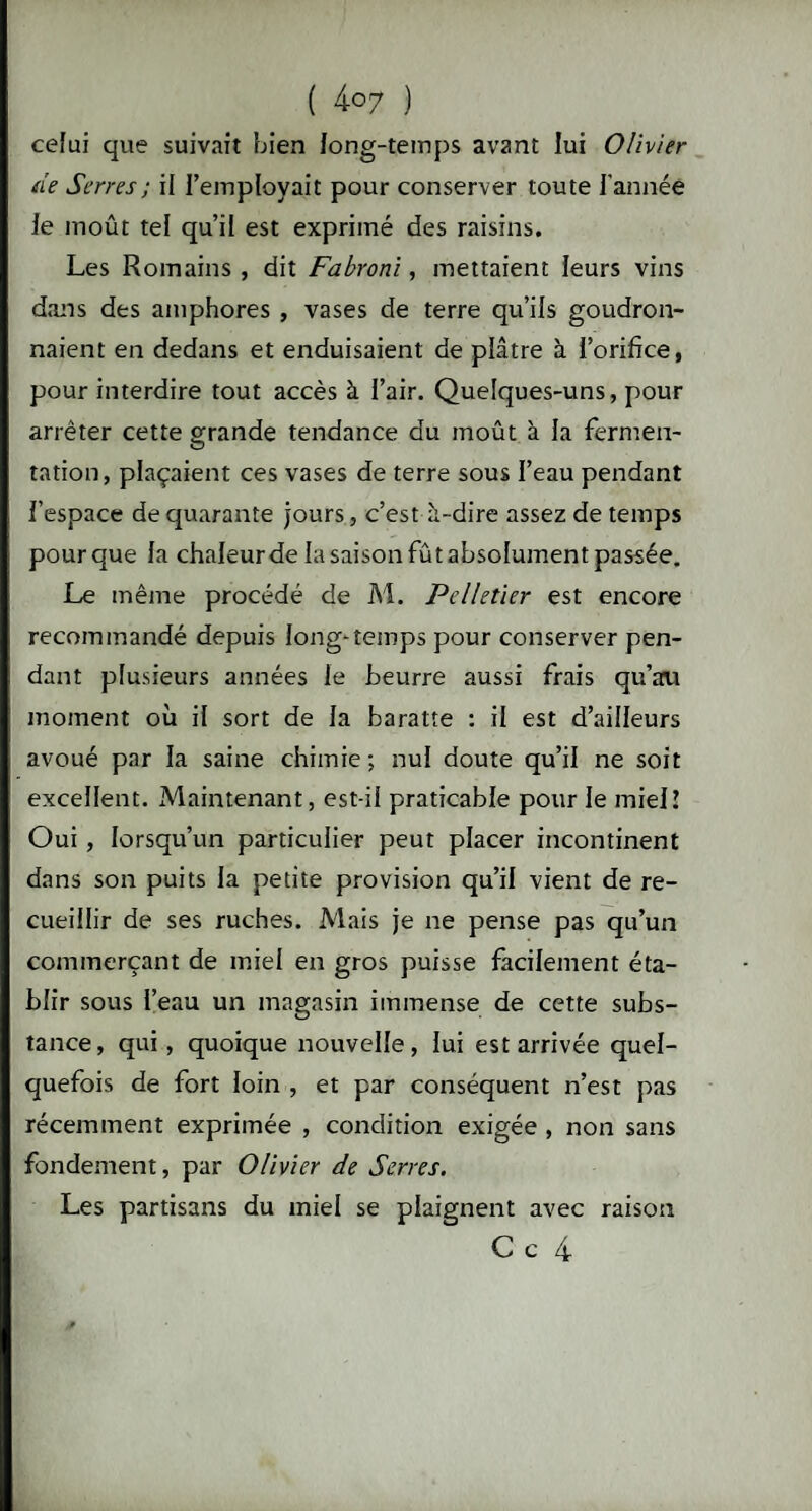 ( 4-07 ) celui que suivait bien long-temps avant lui Olivier de Serres ; il l’employait pour conserver toute l’année le moût tel qu’il est exprimé des raisins. Les Romains , dit Fabroni, mettaient leurs vins dans des amphores , vases de terre qu’ils goudron¬ naient en dedans et enduisaient de plâtre à l’orifice, pour interdire tout accès à l’air. Quelques-uns, pour arrêter cette grande tendance du moût à la fermen¬ tation, plaçaient ces vases de terre sous l’eau pendant l’espace de quarante jours, c’est à-dire assez de temps pour que la chaleur de la saison fût absolument passée. Le même procédé de M. Pelletier est encore recommandé depuis long-temps pour conserver pen¬ dant plusieurs années le beurre aussi frais qu’au moment où il sort de la baratte : il est d’ailleurs avoué par la saine chimie ; nul doute qu’il ne soit excellent. Maintenant, est-ii praticable pour le miel! Oui, lorsqu’un particulier peut placer incontinent dans son puits la petite provision qu’il vient de re¬ cueillir de ses ruches. Mais je ne pense pas qu’un commerçant de miel en gros puisse facilement éta¬ blir sous l’eau un magasin immense de cette subs¬ tance, qui, quoique nouvelle, lui est arrivée quel¬ quefois de fort loin , et par conséquent n’est pas récemment exprimée , condition exigée , non sans fondement, par Olivier de Serres. Les partisans du miel se plaignent avec raison C c 4