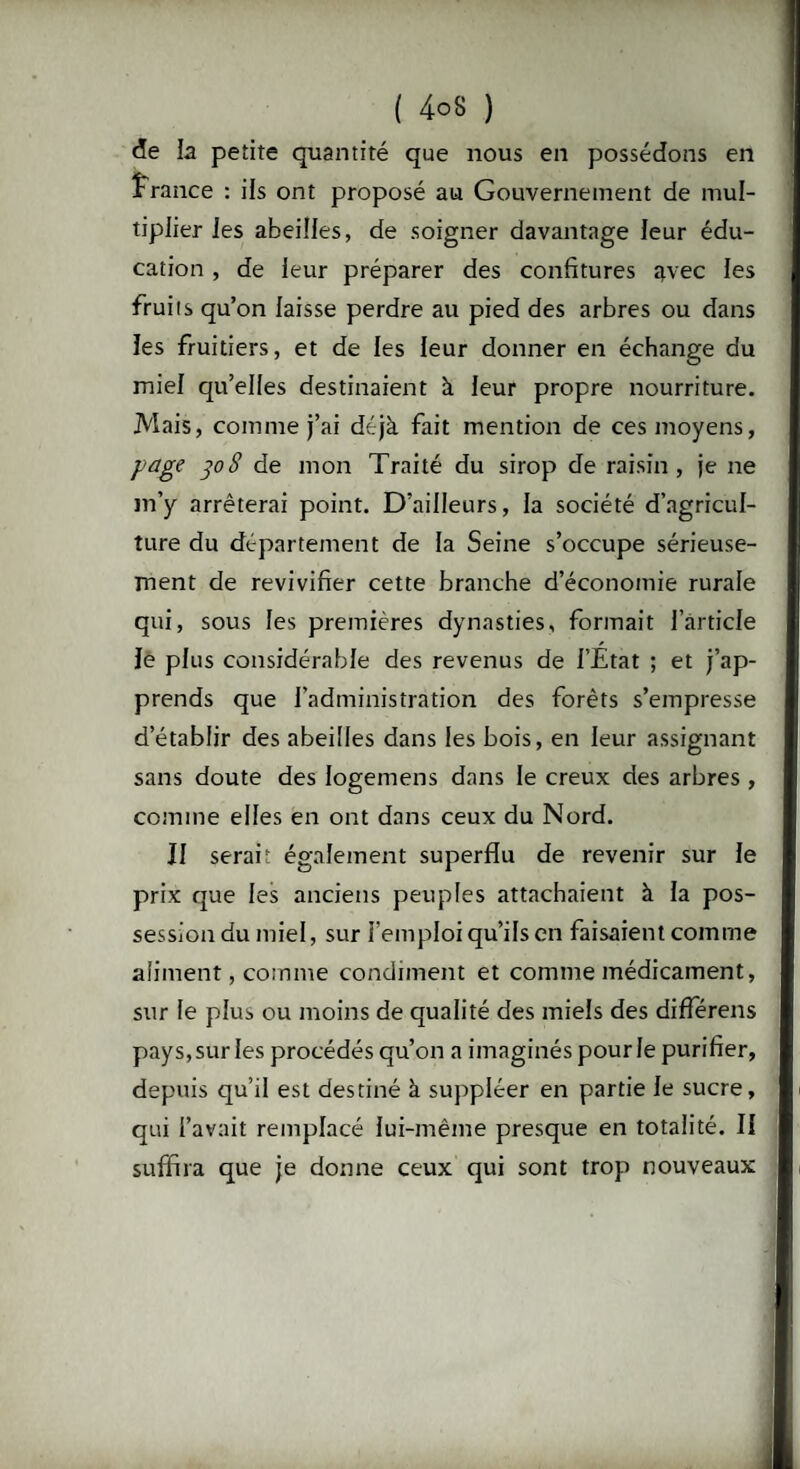 de la petite quantité que nous en possédons en France : ils ont proposé au Gouvernement de mul¬ tiplier les abeilles, de soigner davantage leur édu¬ cation , de leur préparer des confitures avec les fruits qu’on laisse perdre au pied des arbres ou dans les fruitiers, et de les leur donner en échange du miel qu’elles destinaient à leur propre nourriture. Mais, comme j’ai déjà fait mention de ces moyens, page poS de mon Traité du sirop de raisin, je ne m’y arrêterai point. D’ailleurs, la société d’agricul¬ ture du département de la Seine s’occupe sérieuse¬ ment de revivifier cette branche d’économie rurale qui, sous les premières dynasties, formait l’article Je plus considérable des revenus de l’État ; et j’ap¬ prends que l’administration des forêts s’empresse d’établir des abeilles dans les bois, en leur assignant sans doute des logemens dans le creux des arbres , comme elles en ont dans ceux du Nord. Il serai; également superflu de revenir sur le prix que les anciens peuples attachaient à la pos¬ session du miel, sur l’emploi qu’ils en faisaient comme aliment, comme condiment et comme médicament, sur le plus ou moins de qualité des miels des differens pays, sur les procédés qu’on a imaginés pour le purifier, depuis qu’il est destiné à suppléer en partie le sucre, qui l’avait remplacé lui-même presque en totalité. Il suffira que je donne ceux qui sont trop nouveaux