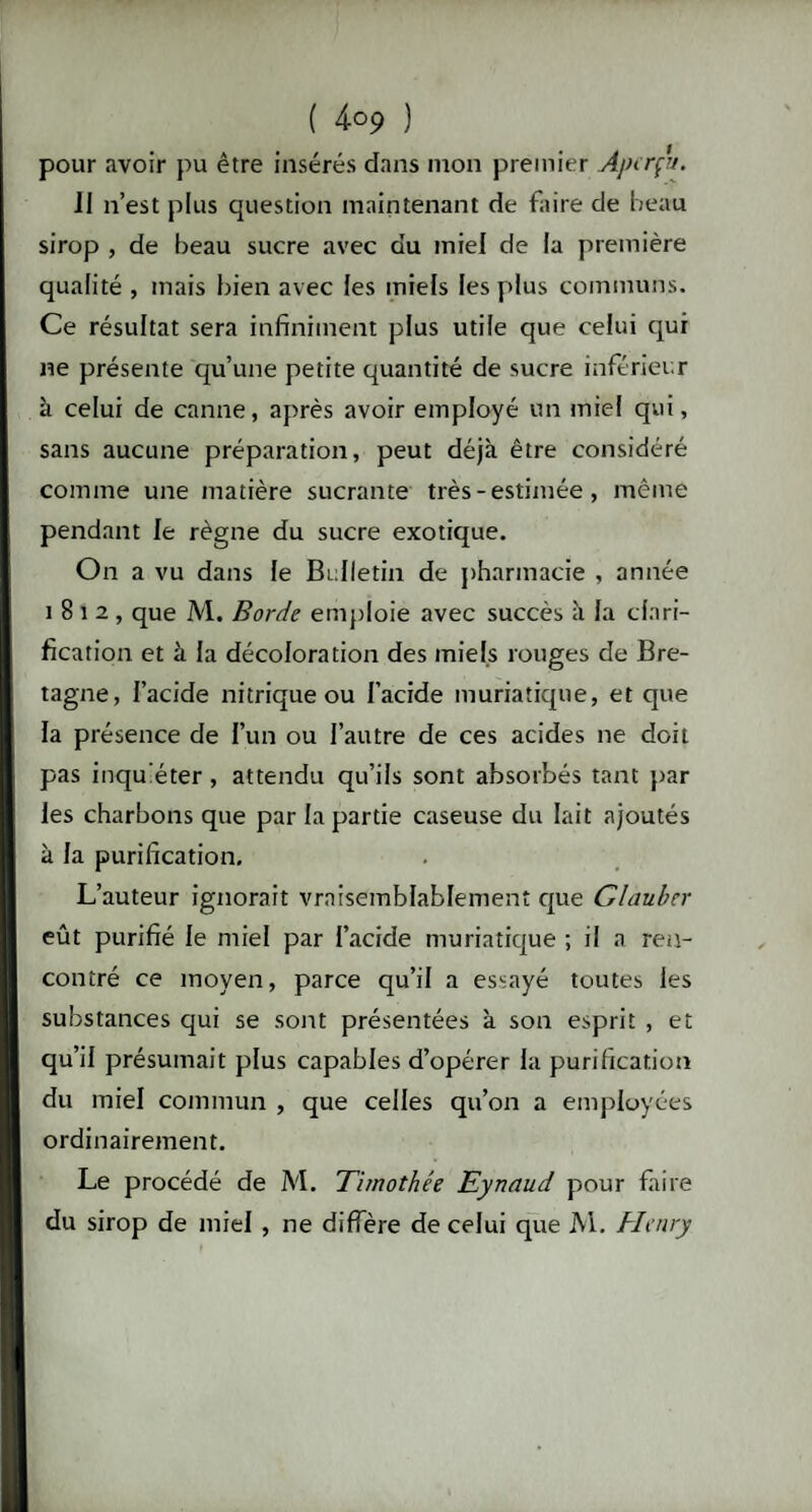 ( 4-°9 ) pour avoir pu être insérés dans mon premier Aperçu. II n’est plus question maintenant de faire de beau sirop , de beau sucre avec du miel de la première qualité , mais bien avec les miels les plus communs. Ce résultat sera infiniment plus utile que celui qui ne présente qu’une petite quantité de sucre inférieur à celui de canne, après avoir employé un miel qui, sans aucune préparation, peut déjà être considéré comme une matière sucrante très - estimée, même pendant le règne du sucre exotique. On a vu dans le Bulletin de pharmacie , année 1812, que M. Borde emploie avec succès à fa clari¬ fication et à la décoloration des miels rouges de Bre¬ tagne, l’acide nitrique ou l’acide muriatique, et que la présence de l’un ou l’autre de ces acides ne doit pas inqu'éter, attendu qu’ils sont absorbés tant par les charbons que par la partie caseuse du lait ajoutés à la purification. L’auteur ignorait vraisemblablement que dauber eût purifié le miel par l’acide muriatique ; il a ren¬ contré ce moyen, parce qu’il a essayé toutes les substances qui se sont présentées à son esprit , et qu’il présumait plus capables d’opérer la purification du miel commun , que celles qu’on a employées ordinairement. Le procédé de M. Timothée Eynaud pour faire du sirop de miel , ne diffère de celui que M. Henry