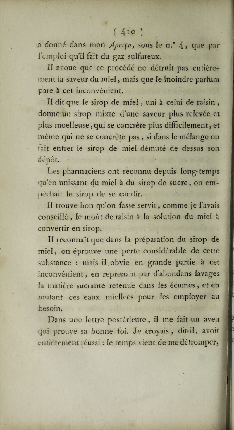 ( 41 ° J n donné dans mon Aperçu, sous le n.° 4> que par l'emploi qu’il fait du gaz sulfureux. Il avoue que ce procédé ne détruit pas entière¬ ment la saveur du miel, mais que le moindre parfum pare à cet inconvénient. Il dit que le sirop de miel, uni à celui de raisin , donne un sirop mixte d’une saveur plus relevée et plus moelleuse,qui se concrète plus difficilement, et même qui ne se concrète pas , si dans le mélange on fait entrer le sirop de miel démuté de dessus son dépôt. Les pharmaciens ont reconnu depuis long-temps qu’en unissant du miel à du sirop de sucre, on em¬ pêchait le sirop de se candrr. Il trouve bon qu’on fasse servir, comme je l’avais conseillé , le moût de raisin h la solution du miel à convertir en sirop. II reconnaît que dans la préparation du sirop de miel, on éprouve une perte considérable de cette substance : mais il obvie en grande partie à cet inconvénient, en reprenant par d’abondans lavages la matière sucrante retenue dans les écumes, et en mutant ces eaux miellées pour les employer au besoin. Dans une lettre postérieure , il me fait un aveu qui prouve sa bonne foi. Je croyais, dit-il, avoir entièrement réussi : le temps vient de me détromper,