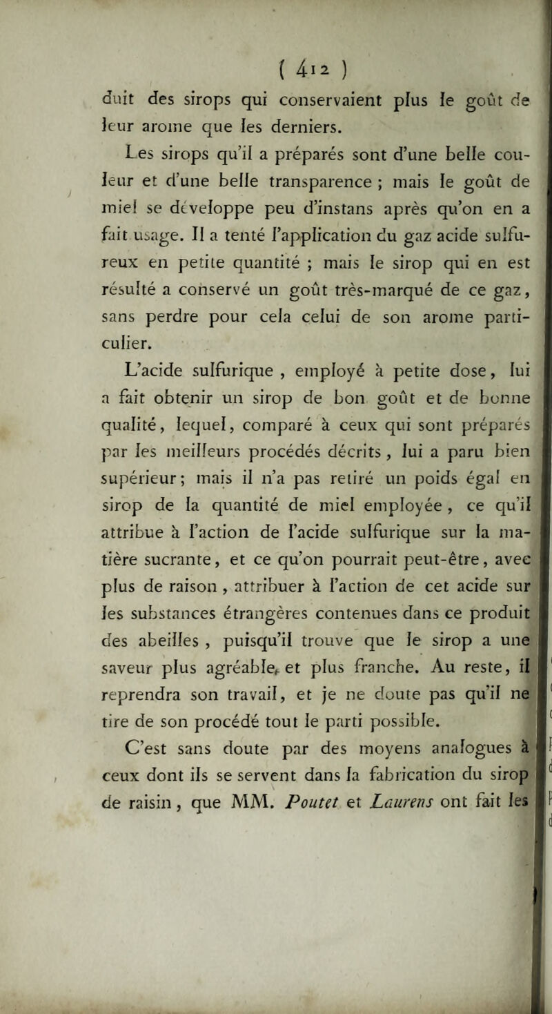 duit des sirops qui conservaient plus le goût de leur arôme que les derniers. Les sirops qu’il a préparés sont d’une belle cou¬ leur et d’une belle transparence ; mais le goût de miel se développe peu d’instans après qu’on en a fait usage. Il a tenté l’application du gaz acide sulfu¬ reux en petite quantité ; mais le sirop qui en est résulté a conservé un goût très-marqué de ce gaz, sans perdre pour cela celui de son arôme parti¬ culier. L’acide sulfurique , employé à petite dose, lui a fait obtenir un sirop de bon goût et de bonne qualité, lequel, comparé à ceux qui sont préparés par les meilleurs procédés décrits , lui a paru bien supérieur; mais il n’a pas retiré un poids égal en sirop de la quantité de miel employée , ce qu’il attribue à l’action de l’acide sulfurique sur la ma¬ tière sucrante, et ce qu’on pourrait peut-être, avec plus de raison , attribuer à l’action de cet acide sur les substances étrangères contenues dans ce produit des abeilles , puisqu’il trouve que le sirop a une saveur plus agréablef et plus franche. Au reste, il reprendra son travail, et je ne doute pas qu'il ne tire de son procédé tout le parti possible. C’est sans doute par des moyens analogues à ceux dont ils se servent dans la fabrication du sirop de raisin, que MM. Poutet et Laurens ont fait les