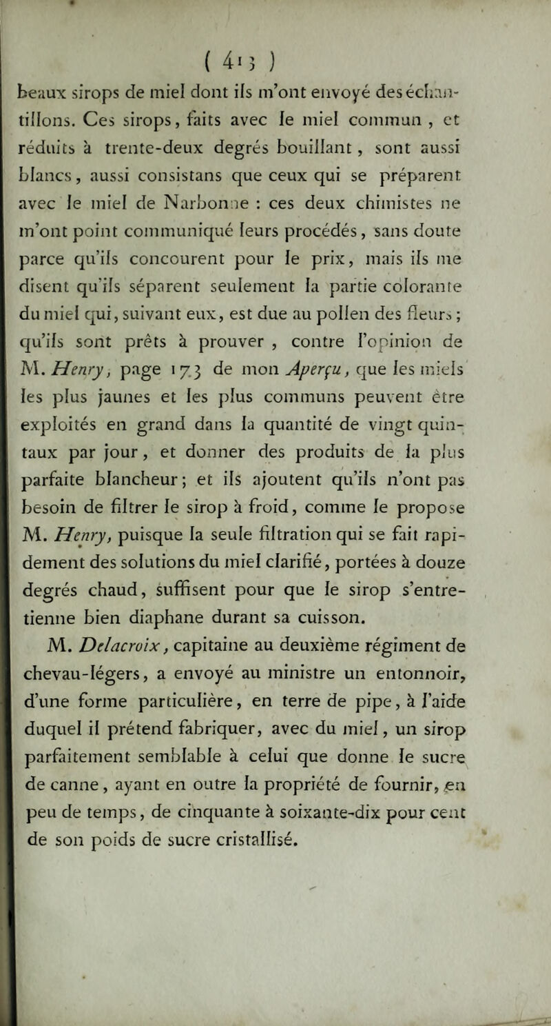 ( 4» 3 ) beaux sirops de miel dont ifs m’ont envoyé des échan¬ tillons. Ces sirops, faits avec le miel commun , et réduits à trente-deux degrés bouillant , sont aussi blancs, aussi consistans que ceux qui se préparent avec le miel de Narbonne : ces deux chimistes ne m’ont point communiqué leurs procédés, sans doute parce qu’ils concourent pour le prix, mais ils me disent qu'ils séparent seulement la partie colorante du miel qui, suivant eux, est due au pollen des fleurs ; qu’ils sont prêts à prouver , contre l’opinion de M. Henry, page 173 de mon Aperçu, que les miels les plus jaunes et les plus communs peuvent être exploités en grand dans la quantité de vingt quin¬ taux par jour, et donner des produits de la plus parfaite blancheur ; et ils ajoutent qu’ils n’ont pas besoin de filtrer le sirop à froid, comme le propose M. Henry, puisque la seule filtration qui se fait rapi¬ dement des solutions du miel clarifié, portées à douze degrés chaud, suffisent pour que le sirop s’entre¬ tienne bien diaphane durant sa cuisson. M. Delacroix, capitaine au deuxième régiment de chevau-légers, a envoyé au ministre un entonnoir, d’une forme particulière, en terre de pipe, à l'aide duquel il prétend fabriquer, avec du miel, un sirop parfaitement semblable à celui que donne le sucre de canne , ayant en outre la propriété de fournir, en peu de temps, de cinquante à soixante-dix pour cent de son poids de sucre cristallisé.