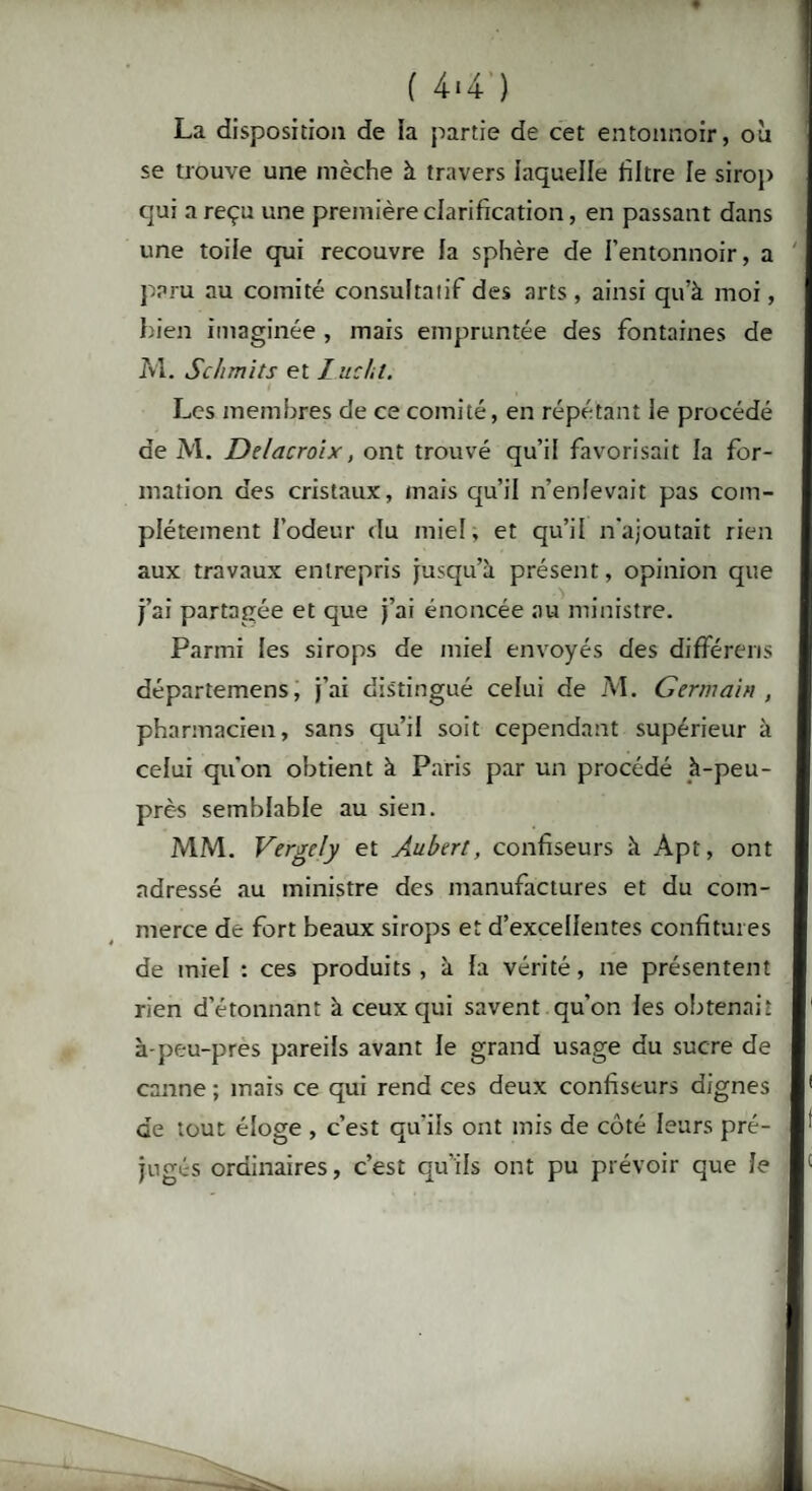 ( 4*4 ) La disposition de ia partie de cet entonnoir, où se trouve une mèche à travers laquelle filtre le sirop qui a reçu une première clarification, en passant dans une toile qui recouvre la sphère de l’entonnoir, a paru au comité consultatif des arts , ainsi qu’à moi, bien imaginée , mais empruntée des fontaines de M. Schmits et I ne ht. Les membres de ce comité, en répétant le procédé de M. Delacroix, ont trouvé qu’il favorisait la for¬ mation des cristaux, mais qu’il n’enlevait pas com¬ plètement l’odeur du miel, et qu’il n'ajoutait rien aux travaux entrepris jusqu’à présent, opinion que j’ai partagée et que j’ai énoncée au ministre. Parmi les sirops de miel envoyés des différens départemens, j’ai distingué celui de M. Germain , pharmacien, sans qu’il soit cependant supérieur à celui qu'on obtient à Paris par un procédé à-peu- près semblable au sien. MM. Vergely et Aubert, confiseurs à Apt, ont adressé au ministre des manufactures et du com¬ merce de fort beaux sirops et d’excellentes confitures de miel : ces produits, à la vérité, ne présentent rien d’étonnant à ceux qui savent qu’on les obtenait à-peu-pres pareils avant le grand usage du sucre de canne ; mais ce qui rend ces deux confiseurs dignes de tout éloge , c’est qu’ils ont mis de côté leurs pré¬ jugés ordinaires, c’est qu’ils ont pu prévoir que le