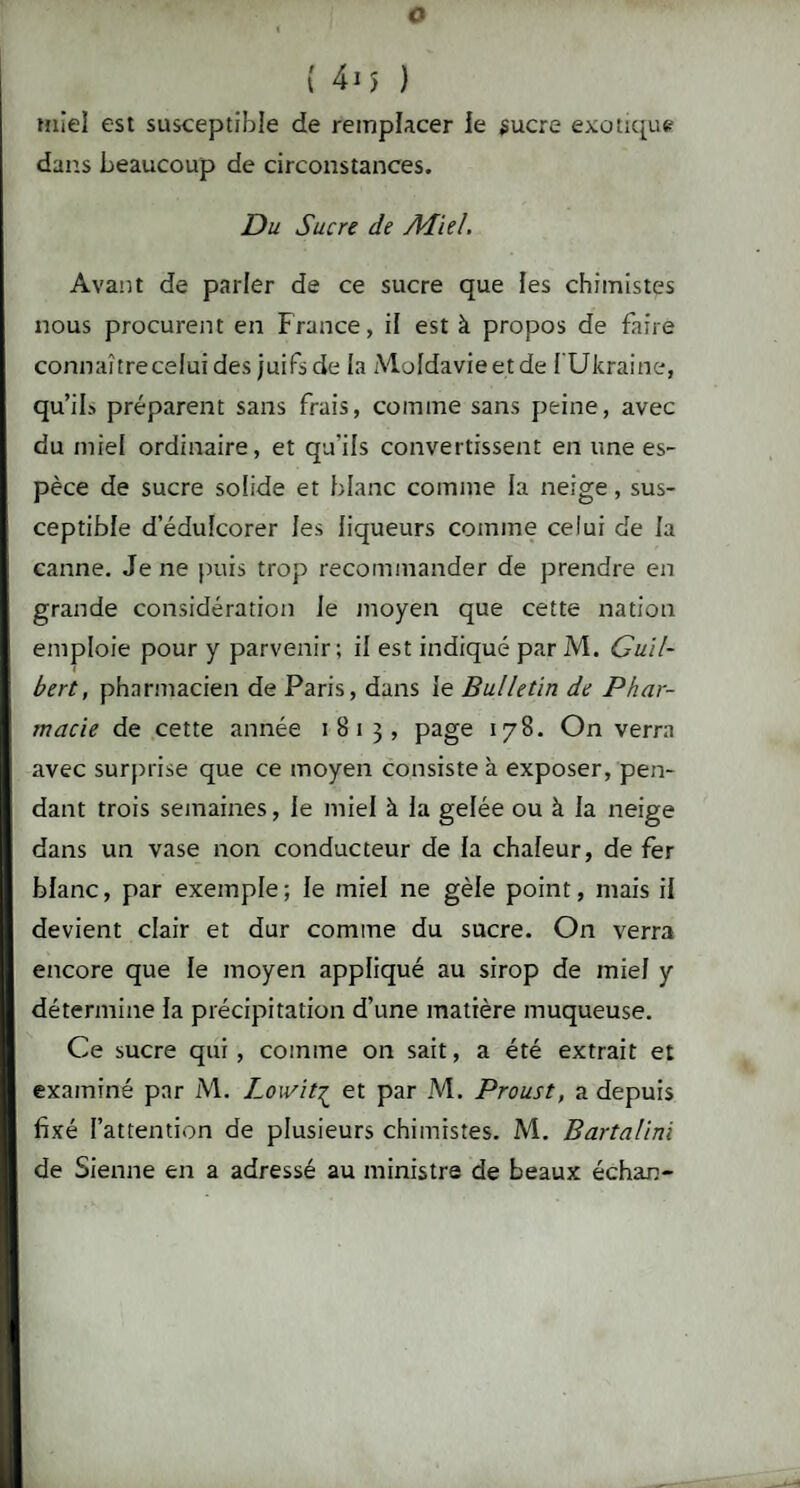 O ( 415 ) miel est susceptible de remplacer le sucre exotique dans beaucoup de circonstances. Du Sucre de Aiiel. Avant de parler de ce sucre que les chimistes nous procurent en France, il est à propos de faire connaître celui des juifs de la Moldavieetde l Ukraine, qu’ili préparent sans frais, comme sans peine, avec du miel ordinaire, et qu'ils convertissent en une es¬ pèce de sucre solide et blanc comme la neige, sus¬ ceptible d’édulcorer les liqueurs comme celui de la canne. Je ne puis trop recommander de prendre en grande considération le moyen que cette nation emploie pour y parvenir; il est indiqué par M. Guil- bert, pharmacien de Paris, dans le Bulletin de Phar¬ macie de cette année 1813, page 178. On verra avec surprise que ce moyen consiste à exposer, pen¬ dant trois semaines, le miel à la gelée ou à la neige dans un vase non conducteur de la chaleur, de fer blanc, par exemple ; le miel ne gèle point, mais il devient clair et dur comme du sucre. On verra encore que le moyen appliqué au sirop de miel y détermine la précipitation d’une matière muqueuse. Ce sucre qui, comme on sait, a été extrait et examiné par M. Lowitç et par M. Proust, a depuis fixé l’attention de plusieurs chimistes. M. Bartalini de Sienne en a adressé au ministre de beaux échan-