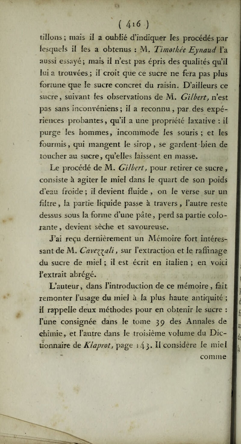 tillons ; mais il a oublié d’indiquer les procédés par lesquels il les a obtenus : M, Timothée Eynaud l’a aussi essayé; mais il n’est pas épris des qualités qu’il lui a trouvées ; if croit que ce sucre ne fera pas plus fortune que le sucre concret du raisin. D’ailleurs ce sucre, suivant fes observations de M. Gilbert, n’est pas sans inconvéniens ; if a reconnu, par des expé¬ riences probantes, qu’il a une propriété laxative : il purge les hommes, incommode fes souris ; et fes fourmis, qui mangent le sirop, se gardent bien de toucher au sucre, qu’effes laissent en masse. Le procédé de M. Gilbert, pour retirer ce sucre , consiste à agiter le miel dans le quart de son poids d’eau froide ; if devient fluide , on le verse sur un fiftre, fa partie liquide passe à travers, i’autre reste dessus sous fa forme d’une pâte, perd sa partie colo¬ rante , devient sèche et savoureuse. J’ai reçu dernièrement un Mémoire fort intéres¬ sant de M. Cave^yali, sur l’extraction et le raffinage du sucre de miel ; il est écrit en italien ; en voici l’extrait abrégé. L’auteur, dans l’introduction de ce mémoire, fait remonter f’usage du miel à fa plus haute antiquité ; if rappelle deux méthodes pour en obtenir fe sucre : Fune consignée dans fe tome 39 des Annales de chimie, et l’autre dans fe troisième volume du Dic¬ tionnaire de Klaprot, page 143. II considère fe miel comme