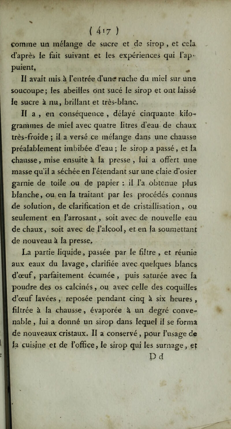 ( 4'7 ) comme un mélange de sucre et de sirop , et cela d’après le fait suivant et les expériences qui l’ap¬ puient, Il avait mis à l’entrée d’une ruche du miel sur une soucoupe; les abeilles ont sucé le sirop et ont laissé le sucre à nu, brillant et très-blanc. II a , en conséquence , délayé cinquante kilo¬ grammes de miel avec quatre litres d'eau de chaux très-froide ; il a versé ce mélange dans une chausse préalablement imbibée d’eau; le sirop a passé, et la chausse, mise ensuite à la presse , lui a offert une masse qu’il a séchée en l’étendant sur une claie d’osier garnie de toile ou de papier : il l’a obtenue plus blanche, ou en la traitant par les procédés connus de solution, de clarification et de cristallisation , ou seulement en l’arrosant, soit avec de nouvelle eau de chaux, soit avec de l’alcool, et en |a soumettant de nouveau k la presse, La partie liquide, passée par le filtre , et réunie aux eaux du lavage, clarifiée avec quelques blancs d’œuf, parfaitement écumée , puis saturée avec la poudre des os calcinés, ou avec celle des coquilles d’œuf lavées , reposée pendant cinq à six heures , filtrée à la chausse, évaporée à un degré conve¬ nable , lui a donné un sirop dans lequel il se forma de nouveaux cristaux. II a conservé , pour l’usage de fa cuisine et de l’office, le sirop qui les surnage, et D d