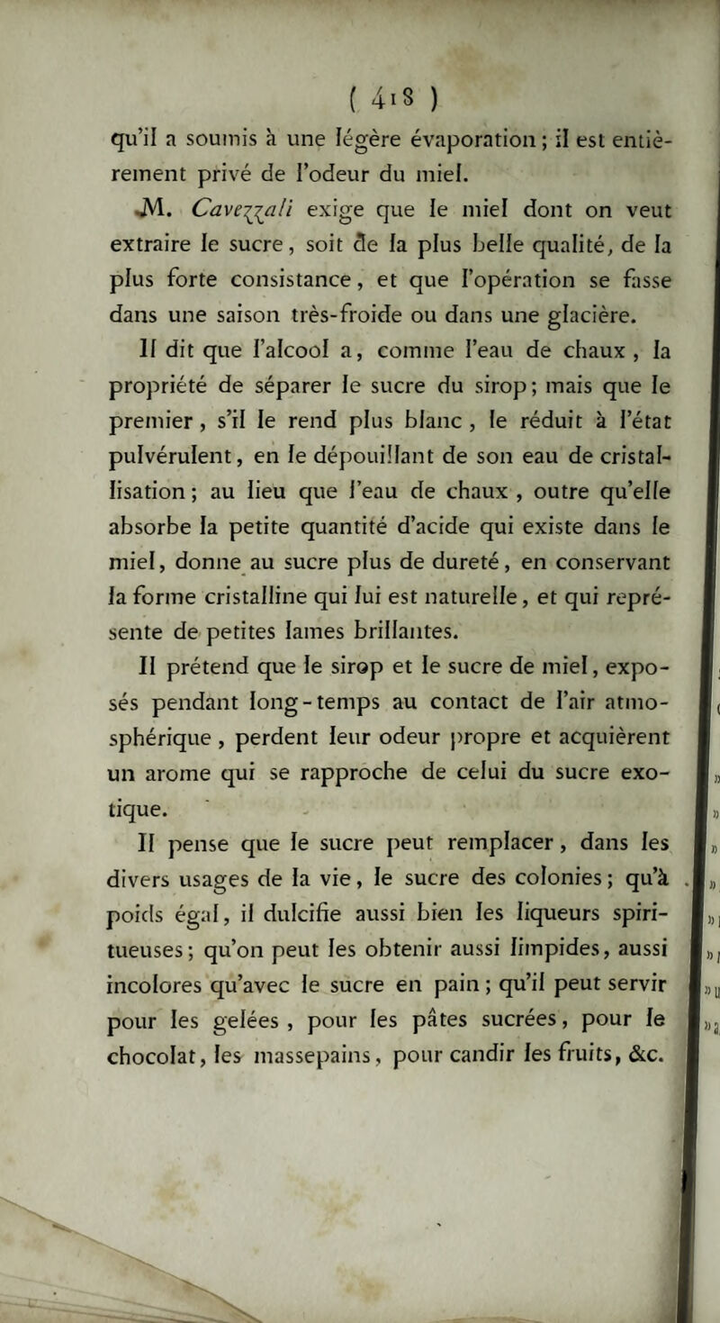 qu’il a soumis à une légère évaporation ; il est entiè¬ rement privé de l’odeur du miel. JV1. Cavejjali exige que le miel dont on veut extraire le sucre, soit cle la plus belle qualité, de la plus forte consistance, et que l’opération se fasse dans une saison très-froide ou dans une glacière. 11 dit que l’alcool a, comme l’eau de chaux , la propriété de séparer le sucre du sirop ; mais que le premier, s’il le rend plus blanc , le réduit à l’état pulvérulent, en le dépouillant de son eau de cristal¬ lisation; au lieu que l’eau de chaux, outre qu’elle absorbe la petite quantité d’acide qui existe dans le miel, donne au sucre plus de dureté, en conservant la forme cristalline qui lui est naturelle, et qui repré¬ sente de petites lames brillantes. II prétend que le sirop et le sucre de miel, expo¬ sés pendant long-temps au contact de l’air atmo¬ sphérique , perdent leur odeur propre et acquièrent un arôme qui se rapproche de celui du sucre exo¬ tique. II pense que le sucre peut remplacer, dans les divers usages de la vie, le sucre des colonies; qu’à poids égal, il dulcifie aussi bien les liqueurs spiri- tueuses; qu’on peut les obtenir aussi limpides, aussi incolores qu’avec le sucre en pain ; qu’il peut servir pour les gelées , pour les pâtes sucrées, pour le chocolat, les massepains, pour candir les fruits, &c.