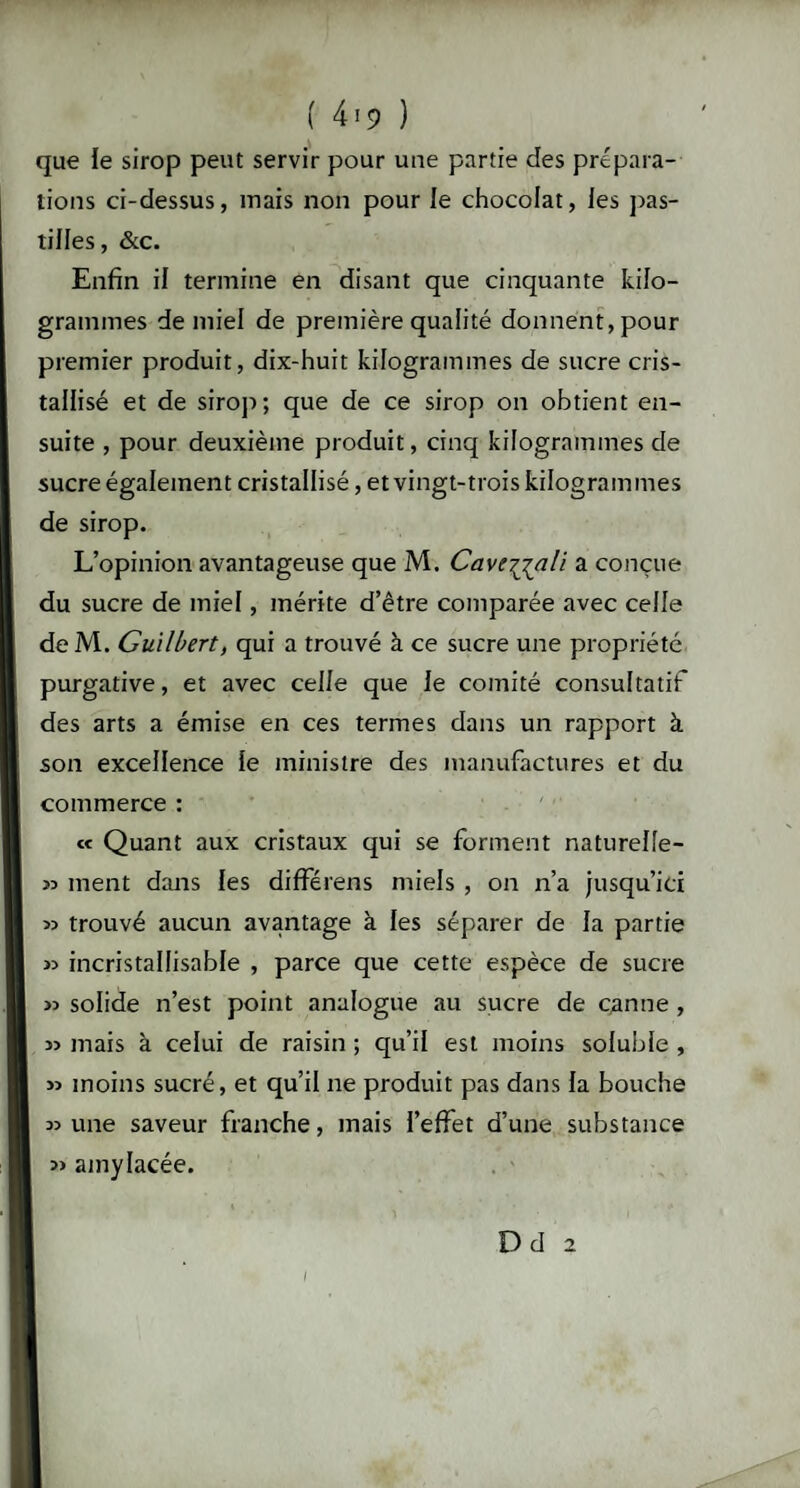 que le sirop peut servir pour une partie des prépara¬ tions ci-dessus, mais non pour le chocolat, les pas¬ tilles, &c. Enfin il termine en disant que cinquante kilo¬ grammes de miel de première qualité donnent,pour premier produit, dix-huit kilogrammes de sucre cris¬ tallisé et de sirop; que de ce sirop on obtient en¬ suite , pour deuxième produit, cinq kilogrammes de sucre également cristallisé, et vingt-trois kilogrammes de sirop. L’opinion avantageuse que M. Cavt^jali a conçue du sucre de miel, mérite d’être comparée avec celle de M. Guilbert, qui a trouvé à ce sucre une propriété purgative, et avec celle que le comité consultatif des arts a émise en ces termes dans un rapport à son excellence le ministre des manufactures et du commerce : « Quant aux cristaux qui se forment naturelle- ment dans les différens miels , on n’a jusqu’ici » trouvé aucun avantage à les séparer de la partie 53 incristallisable , parce que cette espèce de sucre » solide n’est point analogue au sucre de canne , 3> mais à celui de raisin ; qu’il est moins soluble , >3 moins sucré, et qu’il ne produit pas dans la bouche 33 une saveur franche, mais l’effet d’une substance » amylacée. /