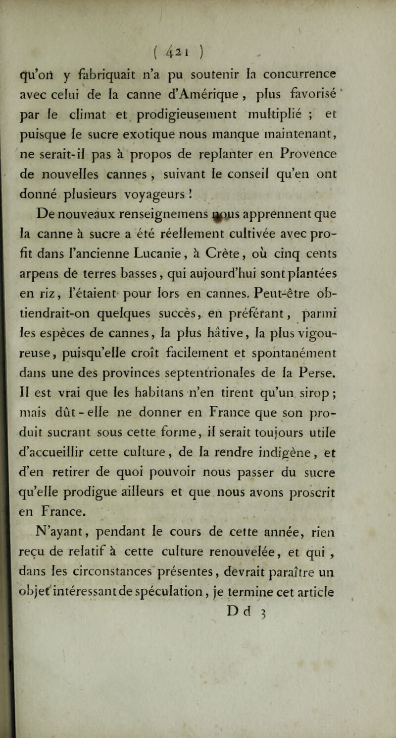 ( 42 1 ) qu’on y fabriquait n’a pu soutenir la concurrence avec celui de la canne d’Amérique , plus favorisé par le climat et prodigieusement multiplié ; et puisque le sucre exotique nous manque maintenant, ne serait-il pas à propos de replanter en Provence de nouvelles cannes , suivant le conseil qu’en ont donné plusieurs voyageurs î De nouveaux renseignemens t^pus apprennent que la canne à sucre a été réellement cultivée avec pro¬ fit dans l’ancienne Lucanie, à. Crète, où cinq cents arpens de terres basses, qui aujourd’hui sont plantées en riz, l’étaient pour lors en cannes. Peut-être ob¬ tiendrait-on quelques succès, en préférant, parmi les espèces de cannes, la plus hâtive, la plus vigou¬ reuse, puisqu’elle croît facilement et spontanément dans une des provinces septentrionales de la Perse. II est vrai que les habilans n’en tirent qu’un sirop; mais dût-elle ne donner en France que son pro¬ duit sucrant sous cette forme, il serait toujours utile d’accueillir cette culture, de la rendre indigène, et d’en retirer de quoi pouvoir nous passer du sucre qu’elle prodigue ailleurs et que nous avons proscrit en France. N’ayant, pendant le cours de cette année, rien reçu de relatif à cette culture renouvelée, et qui , dans les circonstances présentes, devrait paraître un objet intéressant de spéculation, je termine cet article D d 3