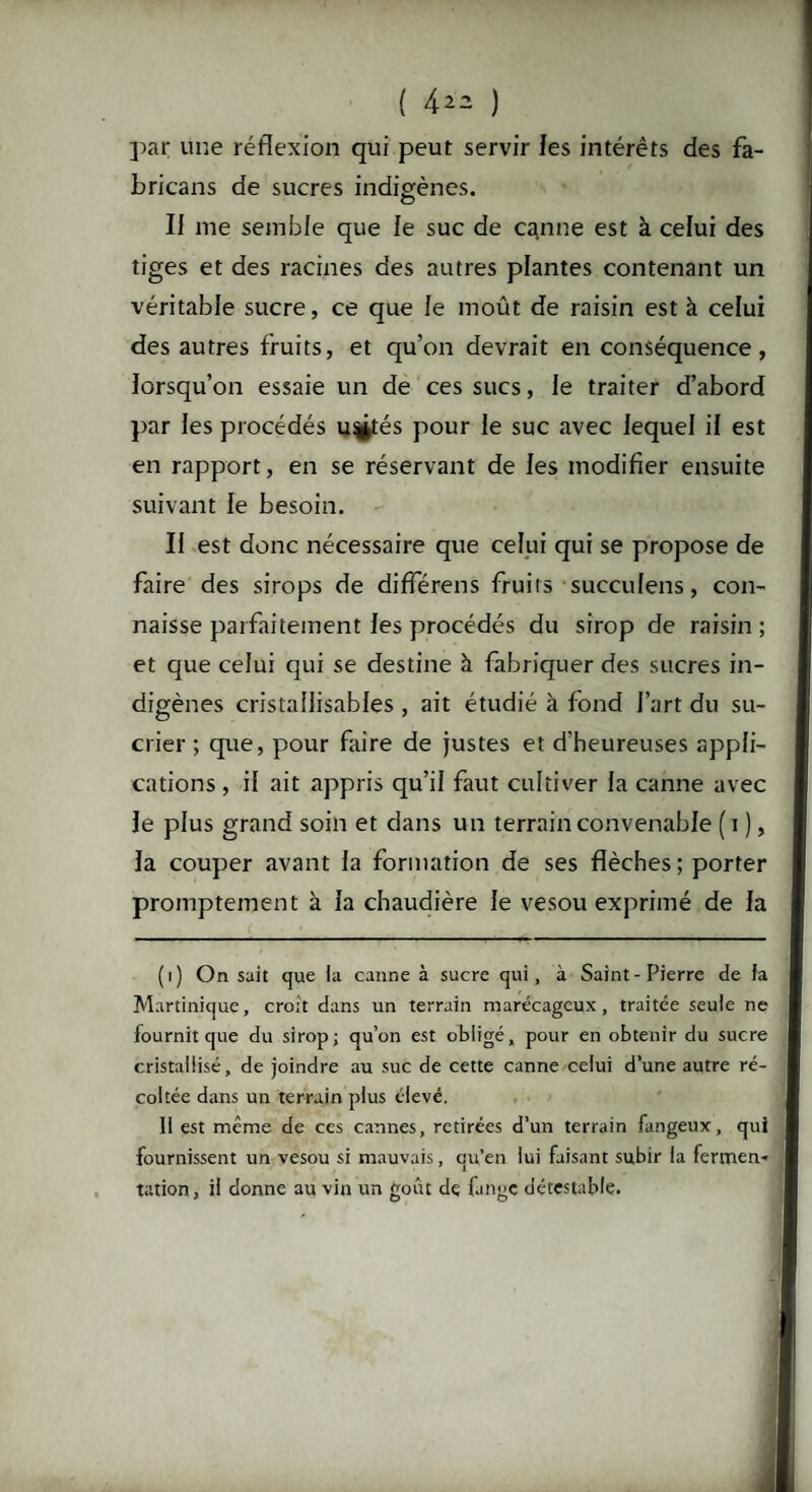 ( 4*2 ) par une réflexion qui peut servir les intérêts des fa- bricans de sucres indigènes. II me semble que le suc de canne est à celui des tiges et des racines des autres plantes contenant un véritable sucre, ce que le moût de raisin est à celui des autres fruits, et qu’on devrait en conséquence, lorsqu’on essaie un de ces sucs, le traiter d’abord par les procédés u^tés pour le suc avec lequel il est en rapport, en se réservant de les modifier ensuite suivant le besoin. Ii est donc nécessaire que celui qui se propose de faire des sirops de différens fruits succulens, con¬ naisse parfaitement les procédés du sirop de raisin ; et que celui qui se destine à fabriquer des sucres in¬ digènes cristallisables , ait étudié à fond l’art du su¬ crier ; que, pour faire de justes et d’heureuses appli¬ cations , il ait appris qu’il faut cultiver la canne avec le plus grand soin et dans un terrain convenable ( i ), la couper avant la formation de ses flèches; porter promptement à la chaudière le vesou exprimé de la (t) On suit que la canne à sucre qui, à Saint-Pierre de fa Martinique, croit dans un terrain marécageux, traitée seule ne fournit que du sirop; qu’on est obligé, pour en obtenir du sucre cristallisé, de joindre au suc de cette canne celui d’une autre ré¬ coltée dans un terrain plus élevé. Il est même de ces cannes, retirées d’un terrain fangeux, qui fournissent un vesou si mauvais, qu’en lui faisant subir la fermen¬ tation, ii donne au vin un goût de fange détestable. al