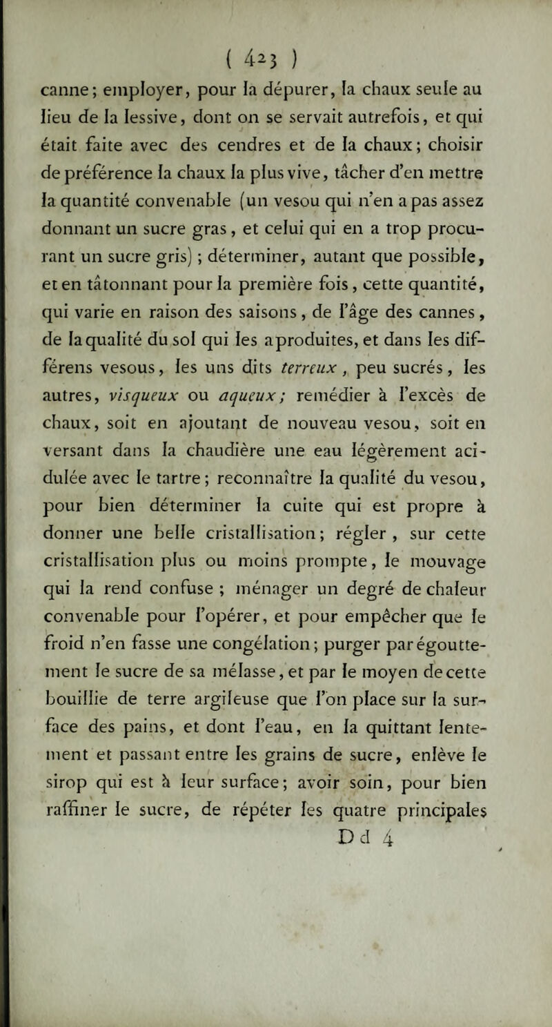 canne; employer, pour la dépurer, la chaux seule au heu de la lessive, dont on se servait autrefois, et qui était faite avec des cendres et de la chaux; choisir de préférence la chaux la plus vive, tâcher d’en mettre la quantité convenable (un vesou qui n’en a pas assez donnant un sucre gras, et celui qui en a trop procu¬ rant un sucre gris) ; déterminer, autant que possible, et en tâtonnant pour la première fois, cette quantité, qui varie en raison des saisons, de l’âge des cannes, de la qualité du sol qui les aproduites, et dans les dif- férens vesous, les uns dits terreux, peu sucrés, les autres, visqueux ou aqueux ; remédier à l’excès de chaux, soit en ajoutant de nouveau vesou, soit en versant dans la chaudière une eau légèrement aci¬ dulée avec le tartre; reconnaître la qualité du vesou, pour bien déterminer la cuite qui est propre à donner une belle cristallisation; régler, sur cette cristallisation plus ou moins prompte, le mouvage qui la rend confuse ; ménager un degré de chaleur convenable pour l’opérer, et pour empêcher que le froid n’en fasse une congélation; purger par égoutte¬ ment le sucre de sa mélasse, et par le moyen de cette bouillie de terre argileuse que l’on place sur la sur¬ face des pains, et dont l’eau, en la quittant lente¬ ment et passant entre les grains de sucre, enlève le sirop qui est à leur surface; avoir soin, pour bien raffiner le sucre, de répéter les quatre principales Dd 4