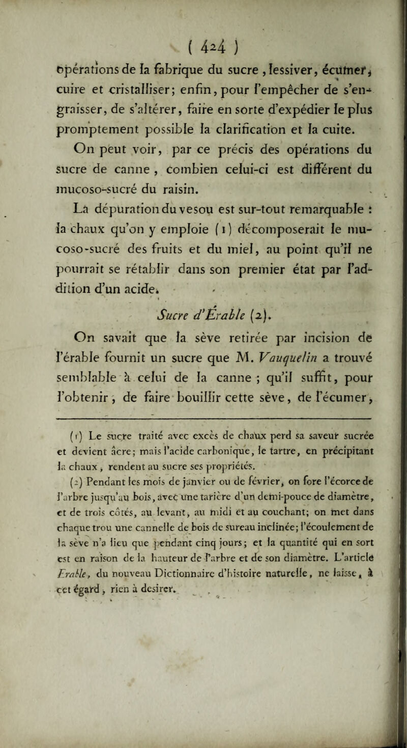 ( 4*4 ) opérations de la fabrique du sucre , lessiver, écüfner* cuire et cristalliser; enfin, pour l’empêcher de s’en-1 graisser, de s’altérer, faire en sorte d’expédier le plus promptement possible la clarification et la cuite. On peut voir, par ce précis des opérations du sucre de canne , combien celui-ci est différent du mucoso-sucré du raisin. La dépuration du vesou est sur-tout remarquable : ia chaux qu’on y emploie fi) décomposerait le mu¬ coso-sucré des fruits et du miel, au point qu’il ne pourrait se rétablir dans son premier état par l’ad¬ dition d’un acide. * t Sucre d'Érable (2). On savait que la sève retirée par incision de l’érable fournit un sucre que M. Vauquel in a trouvé semblable à. celui de la canne; qu’il suffit, pour l’obtenir, de faire bouillir cette sève, del’écumer> ( 1) Le sucre traité avec excès de chaux perd sa saveur sucrée et devient âcre; mais l’acide carbonicjue, le tartre, en précipitant la chaux , rendent au sucre ses propriétés. (2) Pendant les mois de janvier ou de février, on fore l’écorce de l’arbre jusqu’au bois, avec une tarière d’un demi-pouce de diamètre, et de trois côtés, au levant, au midi et au couchant; on met dans chaque trou une cannelle de bois de sureau inclinée; l’écoulement de la sève n’a lieu que pendant cinq jours; et la quantité qui en sort est en raison de la hauteur de Farbre et de son diamètre. L’article Erable, du nouveau Dictionnaire d’histoire naturelle, ne laisse, à cet égard, rien à desirer.