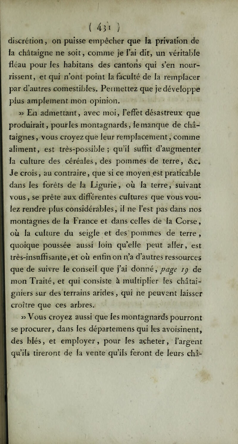 discrétion, on puisse empêcher que la privation de fa châtaigne ne soit, comme je l’ai dit, un véritable fléau pour les habitans des cantons qui s’en nour¬ rissent, et qui n’ont point la faculté de la remplacer par d'autres comestibles. Permettez que je développe plus amplement mon opinion. *> En admettant, avec moi, l’effet désastreux que produirait, pourles montagnards, lemanque de châ¬ taignes , vous croyez que leur remplacement, comme aliment, est très-possible ; qu’il suffit d’augmenter la culture des céréales, des pommes de terre, &c. Je crois, au contraire, que si ce moyen est praticable dans les forêts de la Ligurie, où la terre, suivant vous , se prête aux différentes cultures que vous vou¬ lez rendre plus considérables, il ne l’est pas dans nos montagnes de la France et dans celles de la Corse, où la culture du seigle et des pommes de terre , quoique poussée aussi loin qu’elle peut aller, est très-insuffisante, et où enfin on n’a d’autres ressources que de suivre le conseil que j’ai donné, page ip de mon Traité, et qui consiste à multiplier les châtai¬ gniers sur des terrains arides, qui ne peuvent laisser croître que ces arbres. » Vous croyez aussi que les montagnards pourront se procurer, dans les départemens qui les avoisinent, des blés, et employer, pour les acheter, l’argent qu’ils tireront de la vente qu’ils feront de leurs châ-