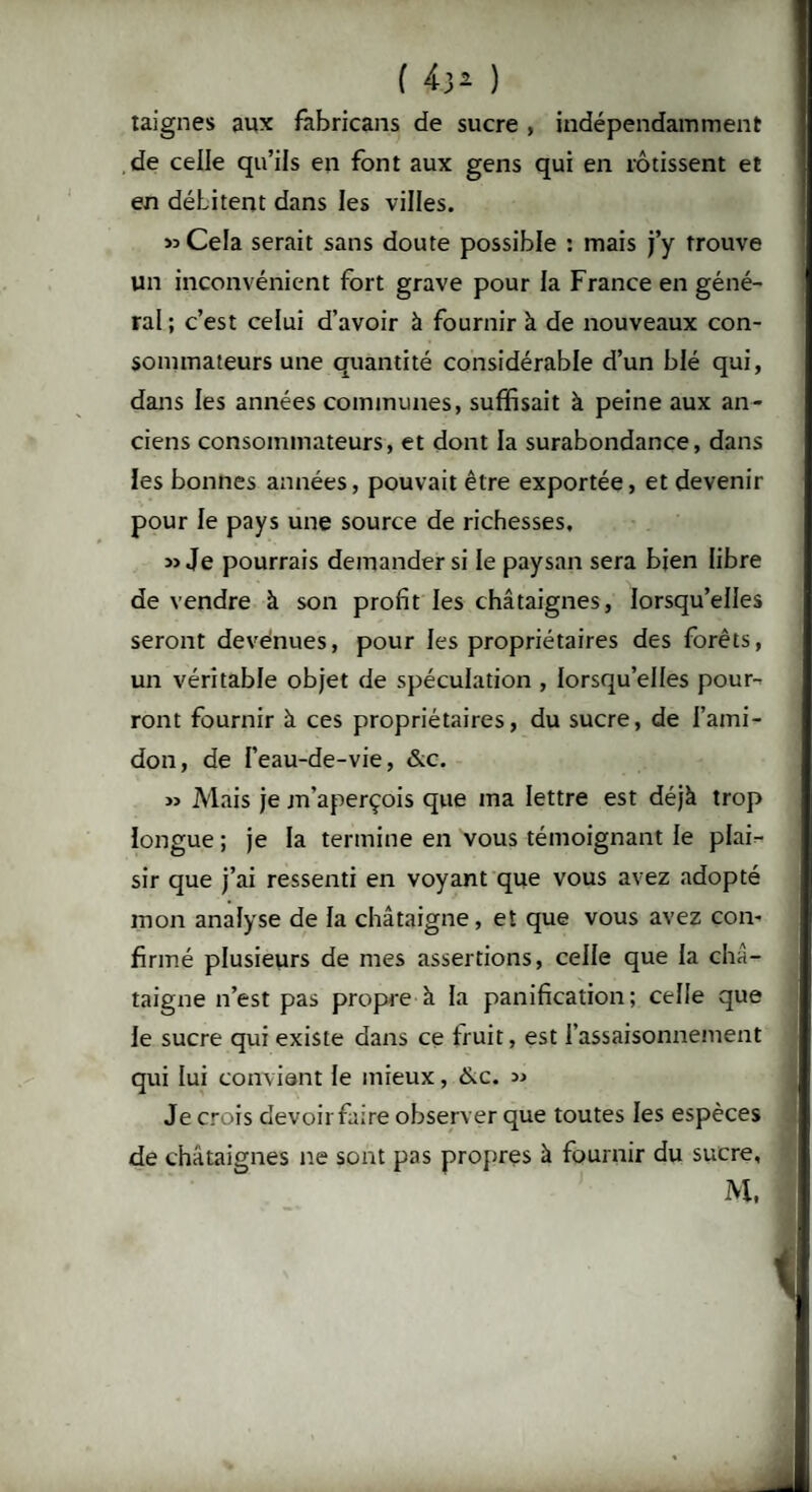 taignes aux fabricans de sucre , indépendamment de celle qu’ils en font aux gens qui en rôtissent et en débitent dans les villes. « Cela serait sans doute possible : mais j’y trouve un inconvénient fort grave pour la France en géné¬ ral; c’est celui d’avoir à fournir à de nouveaux con¬ sommateurs une quantité considérable d’un blé qui, dans les années communes, suffisait à peine aux an¬ ciens consommateurs, et dont la surabondance, dans les bonnes années, pouvait être exportée, et devenir pour le pays une source de richesses. « Je pourrais demander si le paysan sera bien libre de vendre à son profit les châtaignes, lorsqu’elles seront devenues, pour les propriétaires des forêts, un véritable objet de spéculation , lorsqu’elles pour¬ ront fournir à ces propriétaires, du sucre, de l’ami¬ don, de l’eau-de-vie, &c. » Mais je m’aperçois que ma lettre est déjà trop longue ; je la termine en vous témoignant le plai¬ sir que j’ai ressenti en voyant que vous avez adopté mon analyse de la châtaigne, et que vous avez con¬ firmé plusieurs de mes assertions, celle que la châ¬ taigne n’est pas propre à la panification; celle que le sucre qui existe dans ce fruit, est l’assaisonnement qui lui convient le mieux, &c. » Je crois devoirfaire observer que toutes les espèces de châtaignes ne sont pas propres à fournir du sucre,