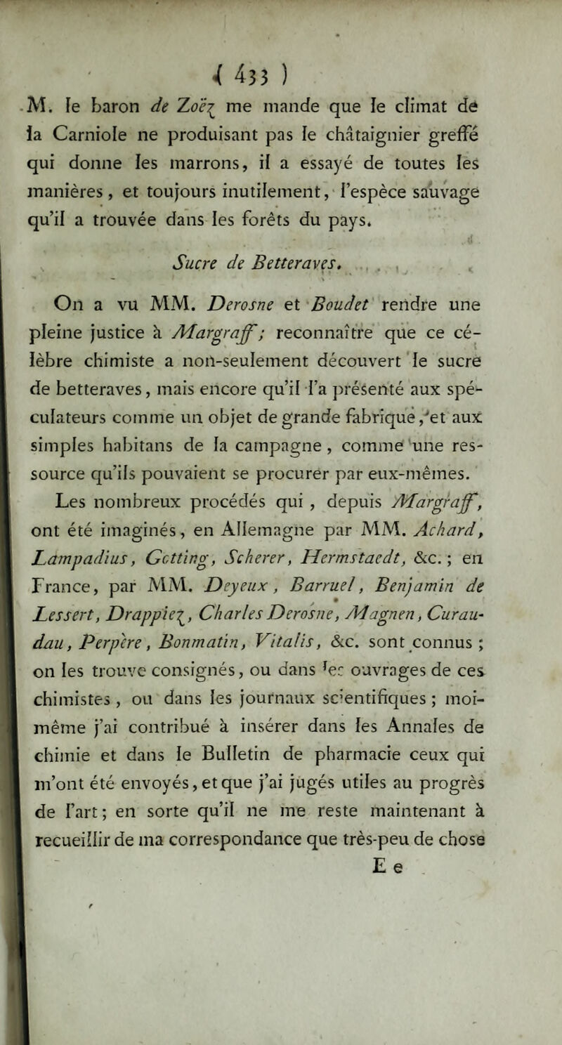 M. le baron de Zoë^ me mande que le climat de la Carniole ne produisant pas le châtaignier greffé qui donne les marrons, il a essayé de toutes les manières, et toujours inutilement, l’espèce sauvage qu’il a trouvée dans les forêts du pays. Sucre de Betteraves. On a vu MM. Derosne et Boudet rendre une pleine justice à ALargraff; reconnaître que ce cé¬ lèbre chimiste a non-seulement découvert le sucre de betteraves, mais encore qu’il l’a présenté aux spé¬ culateurs comme un objet de grande fabrique,'et aux simples habitans de la campagne , comme une res¬ source qu’ils pouvaient se procurer par eux-mêmes. Les nombreux procédés qui , depuis ALargrajf, ont été imaginés, en Allemagne par MM. Achard, Lampadius, Gcttir.g, Scherer, Hermstacdt, &c. ; en France, par MM. Dey eux, Barruel, Benjamin de Les sert, DrappieCharles Derosne, JVIagnen, Curau• dau, Perp'cre, Bonmatin, Vitalis, &c. sont connus ; on les trouve consignés, ou dans fe: ouvrages de ces chimistes , ou dans les journaux sc’entifiques ; moi- même j’ai contribué à insérer dans les Annales de chimie et dans le Bulletin de pharmacie ceux qui m’ont été envoyés, et que j’ai jugés utiles au progrès de l’art; en sorte qu’il ne me reste maintenant à recueillir de ma correspondance que très-peu de chose E e