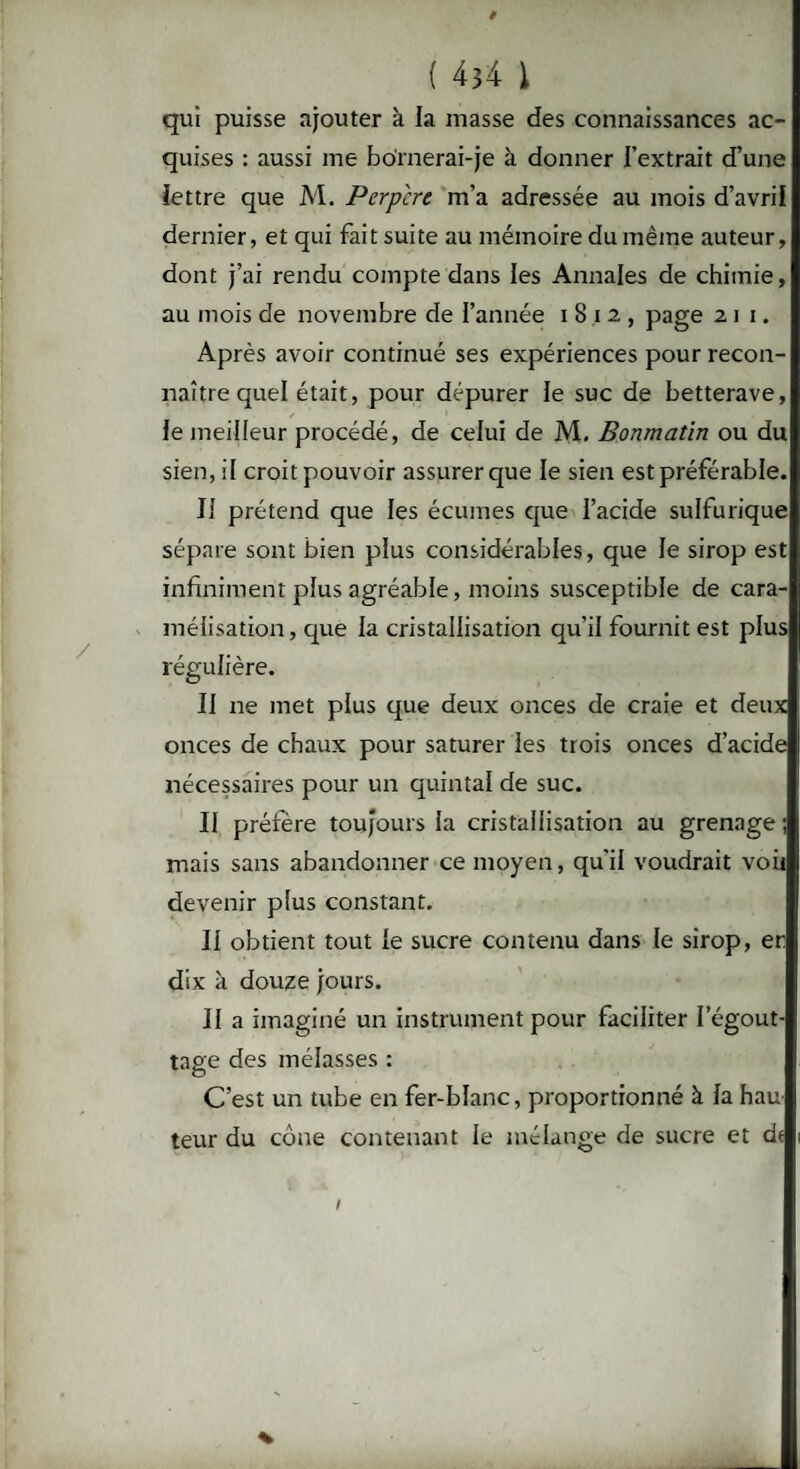 qui puisse ajouter à la masse des connaissances ac¬ quises : aussi me boïnerai-je k donner l’extrait d’une lettre que M. Perpcre m’a adressée au mois d’avril dernier, et qui fait suite au mémoire du même auteur, dont j’ai rendu compte dans les Annales de chimie, au mois de novembre de l’année i 8 i 2 , page 2 1 1. Après avoir continué ses expériences pour recon¬ naître quel était, pour dépurer le suc de betterave, le meilleur procédé, de celui de M. Bonmatin ou du sien, il croit pouvoir assurer que le sien est préférable. Il prétend que les écumes que l’acide sulfurique sépare sont bien plus considérables, que le sirop est infiniment plus agréable, moins susceptible de cara¬ mélisation, que la cristallisation qu’il fournit est plus régulière. Il ne met plus que deux onces de craie et deux onces de chaux pour saturer les trois onces d’acide nécessaires pour un quintal de suc. Il préfère toujours la cristallisation au grenage ; mais sans abandonner ce moyen, qu'il voudrait voir devenir plus constant. Il obtient tout le sucre contenu dans le sirop, er dix à douze jours. Il a imaginé un instrument pour faciliter l'égout¬ tage des mélasses : C’est un tube en fer-blanc, proportionné à la hau¬ teur du cône contenant le mélange de sucre et dt