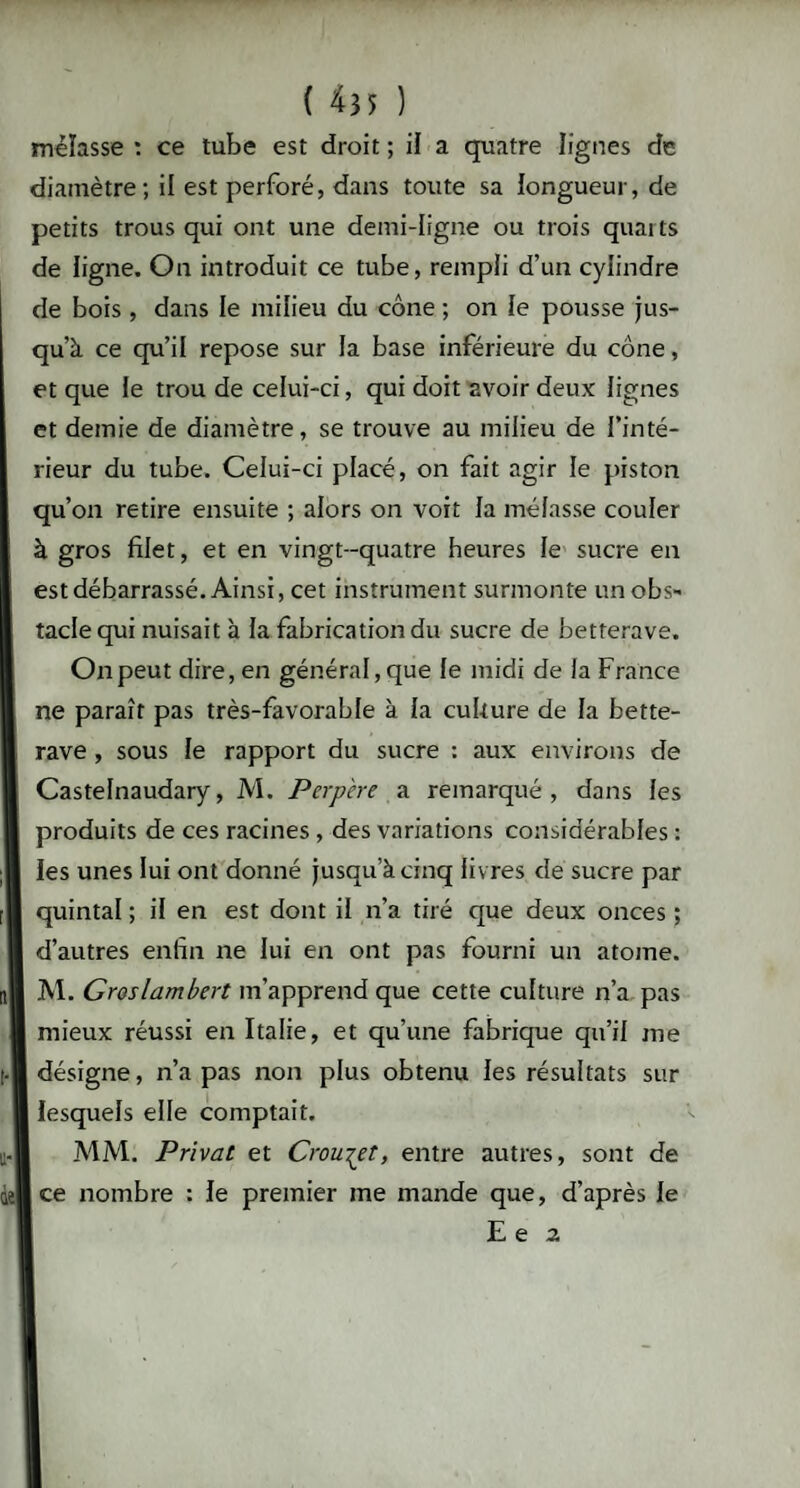 mélasse : ce tube est droit ; il a quatre lignes de diamètre; il est perforé, dans toute sa longueur, de petits trous qui ont une demi-ligne ou trois quarts de ligne. On introduit ce tube, rempli d’un cylindre de bois , dans le milieu du cône ; on le pousse jus¬ qu’à ce qu’il repose sur la base inférieure du cône, et que le trou de celui-ci, qui doit avoir deux lignes et demie de diamètre, se trouve au milieu de l’inté¬ rieur du tube. Celui-ci placé, on fait agir le piston qu’on retire ensuite ; alors on voit la mélasse couler à gros filet, et en vingt-quatre heures le sucre en est débarrassé. Ainsi, cet instrument surmonte un obs¬ tacle qui nuisait à la fabrication du sucre de betterave. On peut dire, en général, que le midi de la France ne paraît pas très-favorable à la culture de la bette¬ rave , sous le rapport du sucre : aux environs de Castelnaudary, M. Perpère a remarqué, dans les produits de ces racines , des variations considérables : les unes lui ont donné jusqu’à cinq liv res de sucre par quintal ; il en est dont il n’a tiré que deux onces ; d’autres enfin ne lui en ont pas fourni un atome. M. Groslambert m’apprend que cette culture n’a pas mieux réussi en Italie, et qu’une fabrique qu’il me désigne, n’a pas non plus obtenu les résultats sur I lesquels elle comptait. MM. Privât et Croule t, entre autres, sont de ce nombre : le premier me mande que, d’après le E e a