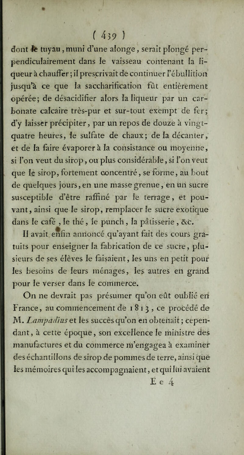 dont fe tuyau , muni d’une alonge, serait plongé per¬ pendiculairement dans le vaisseau contenant la li¬ queur à chauffer ; il prescrivait de continuer FébuIIition jusqu’à ce que la saccharification fût entièrement opérée; de désacidifier alors la liqueur par un car¬ bonate calcaire très-pur et sur-tout exempt de fer; d’y laisser précipiter, par un repos de douze à vingt- quatre heures, le sulfate de chaux; de la décanter, et de la faire évaporera la consistance ou moyenne, si l’on veut du sirop, ou plus considérable, si l’on veut que le sirop, fortement concentré, se forme, au bout de quelques jours, en une masse grenue, en un sucre susceptible d’être raffiné par le terrage, et pou¬ vant, ainsi que le sirop, remplacer le sucre exotique dans le café , le thé , le punch , la pâtisserie , &c. II avait enfin annoncé qu’ayant fait des cours gra¬ tuits pour enseigner la fabrication de ce sucre, plu¬ sieurs de ses élèves le faisaient, les uns en petit pour les besoins de leurs ménages, les autres en grand pour le verser dans le commerce. On ne devrait pas présumer qu’on eût oublié en France, au commencement de i 8 i 3 , ce procédé de M. Lampadius et les succès qu’on en obtenait ; cepen¬ dant, à cette époque, son excellence le ministre des manufactures et du commerce m’en gagea à examiner des échantillons de sirop de pommes de terre, ainsi que les mémoires qui les accompagnaient, et qui lui avaient JL e 4