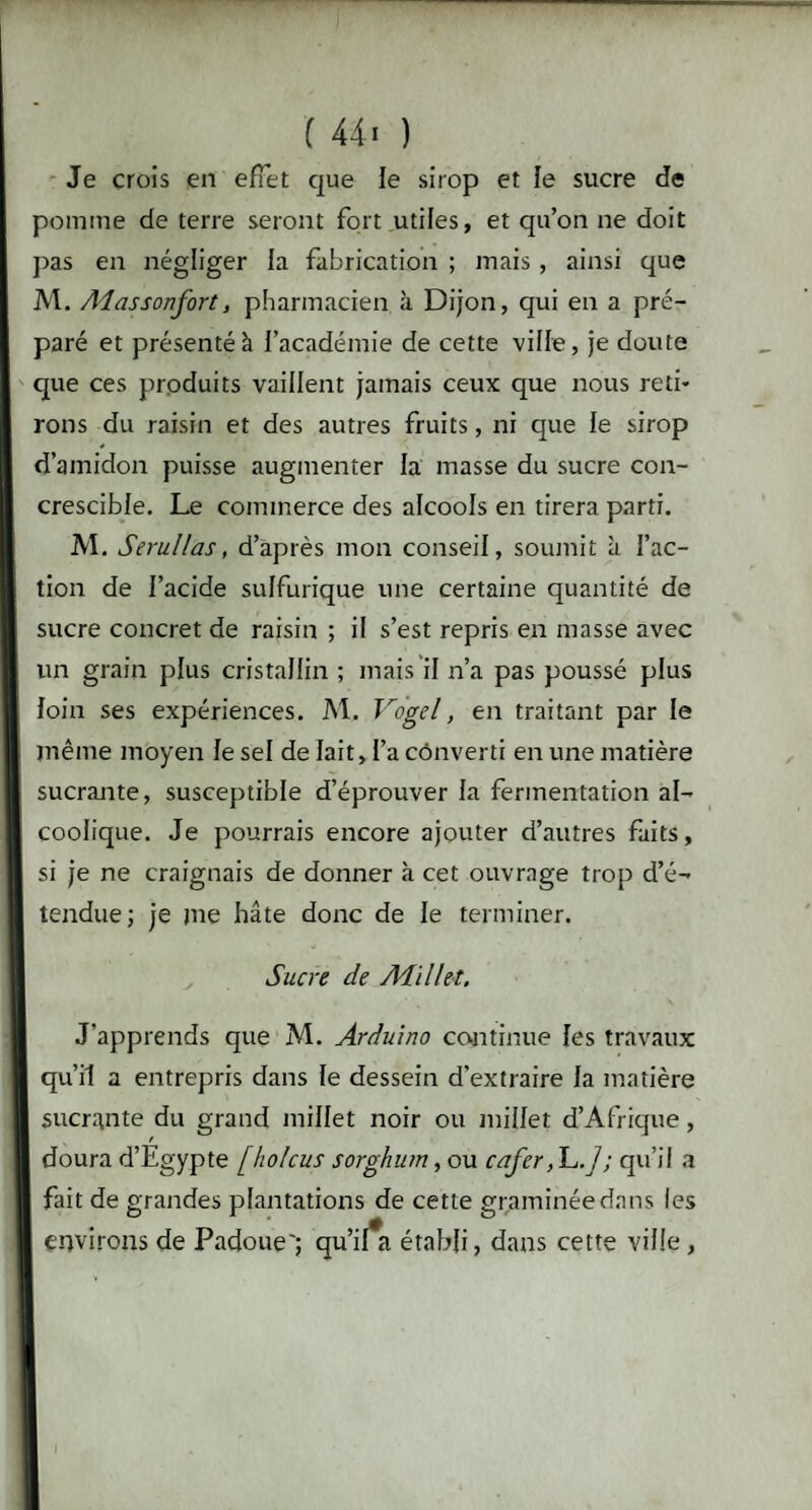 Je crois en effet que le sirop et îe sucre de pomme de terre seront fort utiles, et qu’on ne doit pas en négliger la fabrication ; mais, ainsi que M. Aiassonfort, pharmacien à Dijon, qui en a pré¬ paré et présenté à l’académie de cette ville, je doute que ces produits vaillent jamais ceux que nous reti¬ rons du raisin et des autres fruits, ni que le sirop d’amidon puisse augmenter la masse du sucre con- crescible. Le commerce des alcools en tirera parti. M. Serul/as, d’après mon conseil, soumit à l’ac¬ tion de l’acide sulfurique une certaine quantité de sucre concret de raisin ; il s’est repris en masse avec un grain plus cristallin ; mais il n’a pas poussé plus loin ses expériences. M, Vogel, en traitant par le même moyen le sel de lait, l’a converti en une matière sucrante, susceptible d’éprouver la fermentation al¬ coolique. Je pourrais encore ajouter d’autres faits, si je ne craignais de donner à cet ouvrage trop d’é¬ tendue; je me hâte donc de le terminer. Sucre de Millet. J’apprends que M. Arduino continue les travaux qu’il a entrepris dans le dessein d'extraire la matière sucrante du grand millet noir ou juillet d’Afrique, doura d’Egypte [holcus sorghum, ou cafer, L.]; qu’il a fait de grandes plantations de cette graminée dans les environs de Padoue'; qu’il*a établi, dans cette ville ,
