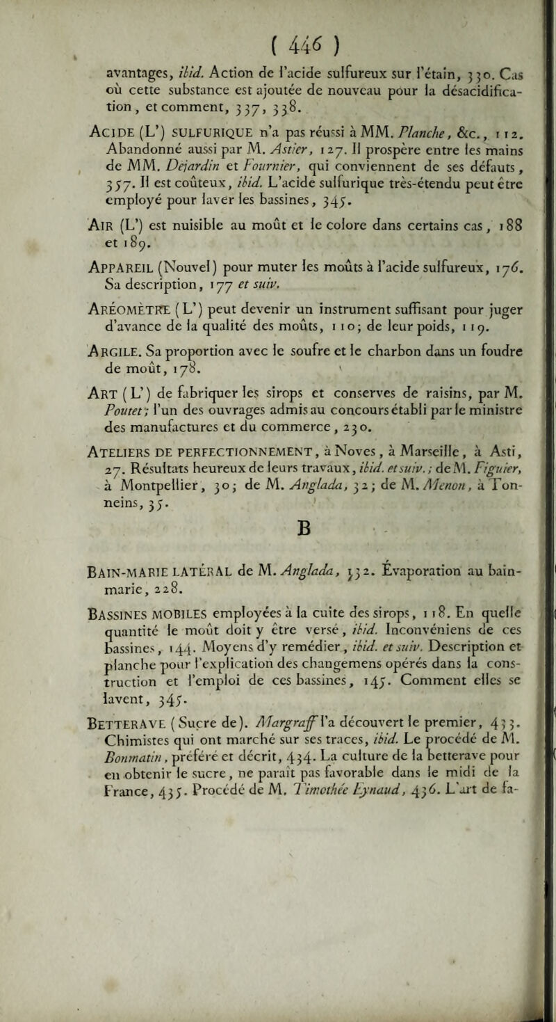 avantages, ihid. Action de l’acide sulfureux sur l’étain, 350. Cas où cette substance est ajoutée de nouveau pour la désacidifica¬ tion, et comment, 337, 338. Acide (L’) sulfurique n’a pas réussi à MM. Planche, &c., 112. Abandonné aussi par M. Astier, 1 27. Il prospère entre les mains de MM. Dejardin et Fournier, qui conviennent de ses défauts, 357. I! est coûteux, ihid. L’acide sullurique très-étendu peut être employé pour laver les bassines, 343. Air (L’) est nuisible au moût et le colore dans certains cas, 188 et 189. APPAREIL (Nouvel) pour muter les moûts à l’acide sulfureux, 176. Sa description, 177 et suiv. ARÉOMÈTRE (L’) peut devenir un instrument suffisant pour juger d’avance de la qualité des moûts, 1 10; de leur poids, 1 19. Argile. Sa proportion avec le soufre et le charbon dans un foudre de moût, 178. Art (L’) de fabriquer les sirops et conserves de raisins, par M. Pontet ; l’un des ouvrages admisau concours établi parle ministre des manufactures et du commerce ,230. Ateliers de perfectionnement, à Noves, à Marseille, à Asti, 27. Résultats heureux de leurs travaux, ihid. etsuiv.; deM. Figuier, à Montpellier, 30 ; de M. Anglada, 32; de M. Alenon, àTon- neins, 35. B BAIN-MARIE latéral de M. Anglada, 332. Evaporation au bain- marie, 228. BASSINES MOBILES employées à la cuite des sirops, 118. En quelle quantité le moût doit y être versé, ihid. Inconvéniens de ces bassines, 144. Moyens d’y remédier, ihid. et suiv. Description et planche pour l’explication des changemens opérés dans la cons¬ truction et l’emploi de ces bassines, 143. Comment elles se lavent, 345- BETTERAVE ( Sucre de). AlargrafVa. découvert le premier, 433. Chimistes qui ont marché sur ses traces, ibid. Le procédé de M. Bonmatin, préféré et décrit, 434- La culture de la betterave pour en obtenir le sucre , ne parait pas favorable dans le midi de la France, 433. Procédé de M, Timothée Eynaud, 436. L'art de fa-