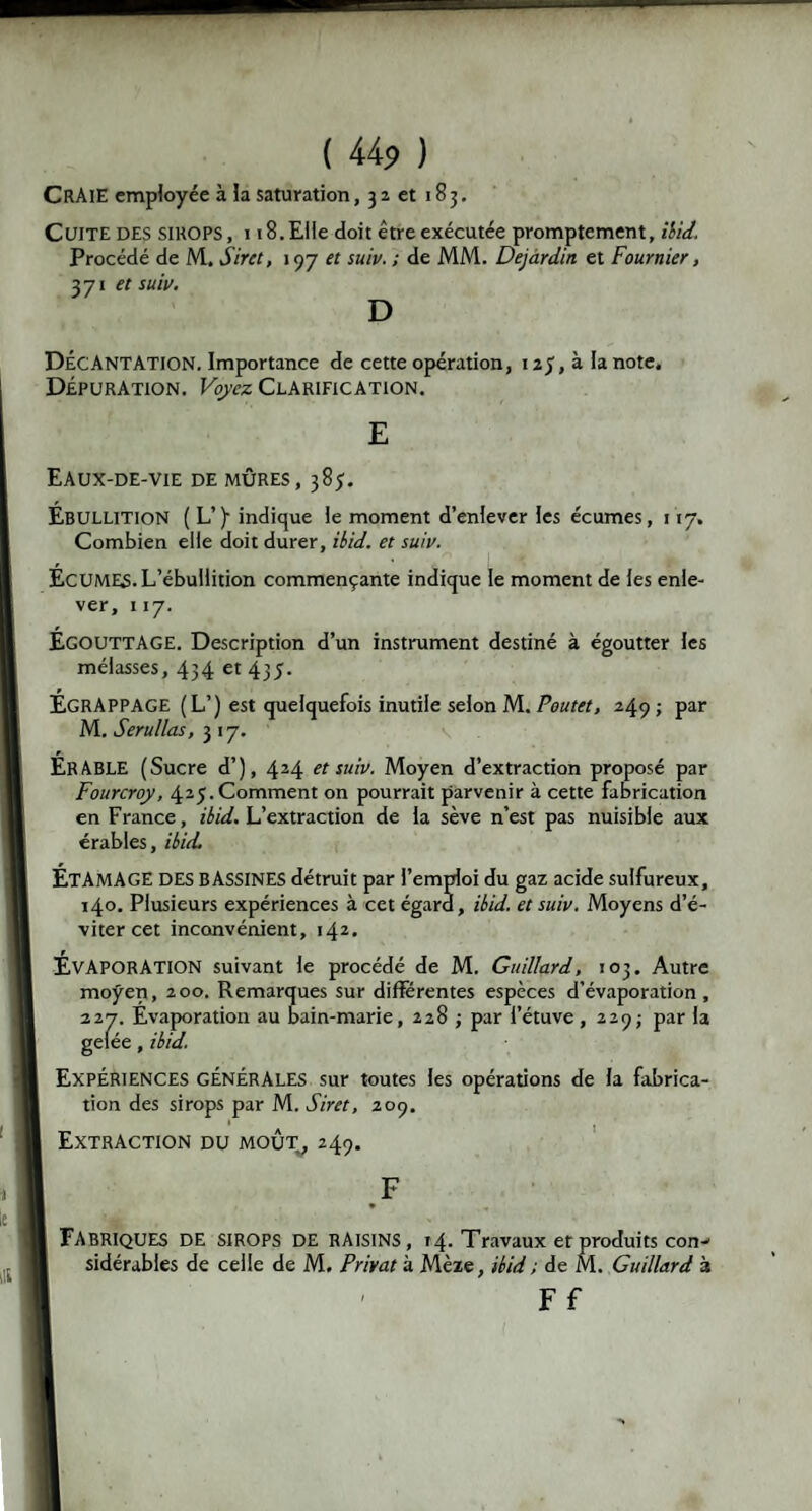 CRAIE employée à la saturation, 3 2 et 1B 3. Cuite des sirops , 118. Elle doit être exécutée promptement, ibid. Procédé de M. Sir et, 197 et suiv. ; de MM. Dejardin et Fournier, 371 et suiv. D Décantation. Importance de cette opération, 125, à la note. Dépuration. Voyez Clarification. E Eaux-de-vie de mûres, 385. Ébullition ( L’)- indique le moment d’enlever les écumes, 117. Combien elle doit durer, ibid. et suiv. ÉCUMES. L’ébullition commençante indique le moment de les enle¬ ver, 117. Égouttage. Description d’un instrument destiné à égoutter les mélasses, 434 et 435. ÉGRAPPAGE (L’) est quelquefois inutile selon M. Poutet, 249 ; par M. Serullas, 3 17. ÉRABLE (Sucre d’), 424 et suiv. Moyen d’extraction proposé par Fourcroy, 425. Comment on pourrait parvenir à cette fabrication en France, ibid. L’extraction de la sève n’est pas nuisible aux érables, ibid. ÉTAMAGE DES BASSINES détruit par l’emploi du gaz acide sulfureux, 140. Plusieurs expériences à cet égard, ibid. et suiv. Moyens d’é¬ viter cet inconvénient, 142. ÉVAPORATION suivant le procédé de M. Guillard, 103. Autre moyen, 200. Remarques sur différentes espèces d’évaporation, 227. Évaporation au bain-marie, 228 ; par l’étuve, 229; par la gelée, ibid. EXPÉRIENCES GÉNÉRALES sur toutes les opérations de la fabrica¬ tion des sirops par M. Siret, 209. Extraction du moût, 249. F FABRIQUES DE sirops DE raisins, 14. Travaux et produits con¬ sidérables de celle de M. Privât à Mèze, ibid ; de M. Guillard à Ff