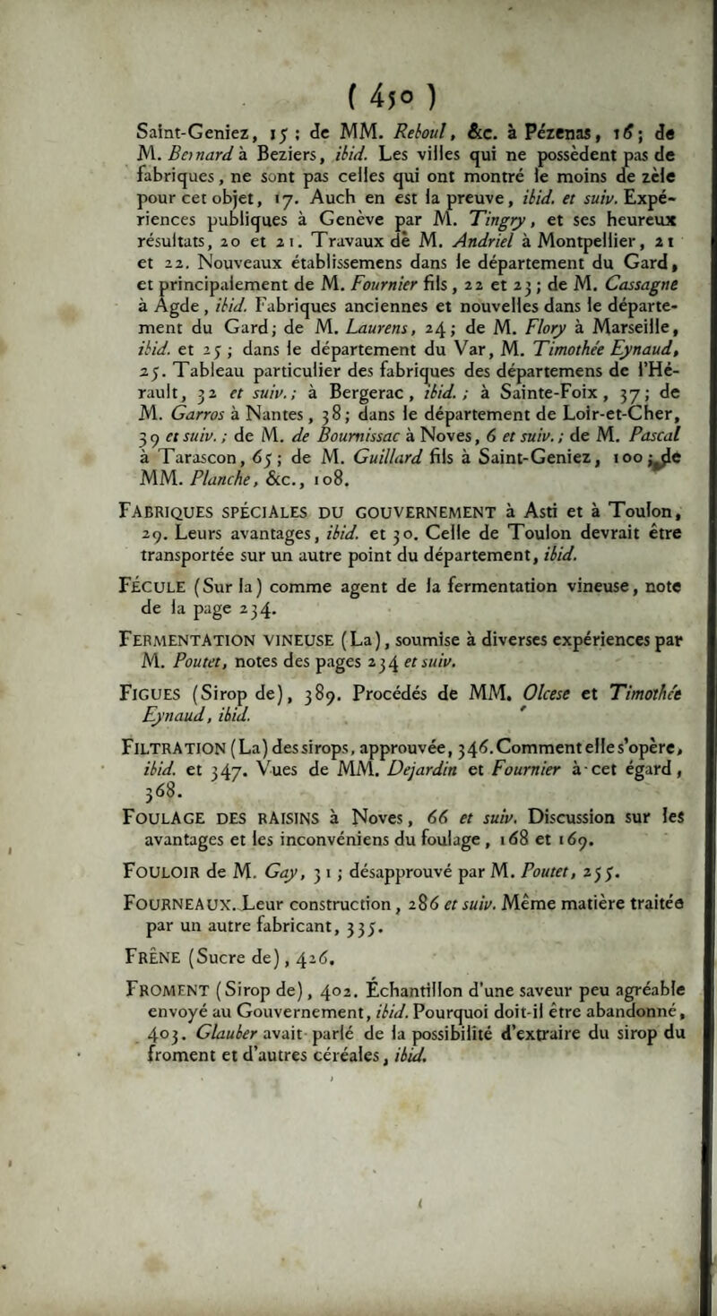 ( 45° ) Saint-Geniez, jJ ; de MM. Reboul, &c. à Pézenas, td; de M. Bonard à Beziers, /'£/</. Les villes qui ne possèdent pas de fabriques, ne sont pas celles qui ont montré le moins de zèle pour cet objet, 17. Auch en est la preuve, ibid. et suiv. Expé¬ riences publiques à Genève par M. Tingry, et ses heureux résultats, 20 et ai. Travaux dè M. Andriel à Montpellier, 2t et 22. Nouveaux établissemens dans le département du Gard, et principalement de M. Fournier fils, 22 et 23 ; de M. Cassagne à Agde , ibid. Fabriques anciennes et nouvelles dans le départe¬ ment du Gard; de M. Laurent, 24; de M. Flory à Marseille, ibid. et 2 j ; dans le département du Var, M. Timothée Eynaud, 25. Tableau particulier des fabriques des départemens de l’Hé¬ rault, 32 et suiv.; à Bergerac, ibid.; à Sainte-Foix, 37; de M. Garros à Nantes, 38 ; dans le département de Loir-et-Cher, 3 y ci suiv. ; de M. de Boumissac à Noves, 6 et suiv. ; de M. Pascal à Tarascon, dj; de M. Guillard fils à Saint-Geniez, 100 ; de MM. Planche, &tc., 108. Fabriques spéciales du gouvernement à Asti et à Toulon, 29. Leurs avantages, ibid. et 30. Celle de Toulon devrait être transportée sur un autre point du département, ibid. FÉCULE (Sur la) comme agent de la fermentation vineuse, note de la page 234. Fermentation vineuse (La), soumise à diverses expériences par M. Poutet, notes des pages 234 et suiv. Figues (Sirop de), 389. Procédés de MM. Olcese et Timothée Eynaud, ibid. Filtration (La) dessirops, approuvée, 34d.CommentelIes’opère, ibid. et 347. Vues de MM. Dejardin et Fournier à cet égard, 368. Foulage des RAISINS à Noves, 66 et suiv. Discussion sur les avantages et les inconvéniens du foulage , 1 <58 et 169. FOULOIR de M. Gay, 3 1 ; désapprouvé par M. Poutet, 2 J 3. Fourneaux. Leur construction, 286 et suiv. Même matière traitée par un autre fabricant, 333. Frêne (Sucre de), 426. Froment (Sirop de), 402. Échantillon d’une saveur peu agréable envoyé au Gouvernement, ibid. Pourquoi doit-il être abandonné, 403. Glauber avait parlé de la possibilité d’extraire du sirop du froment et d’autres céréales, ibid. i