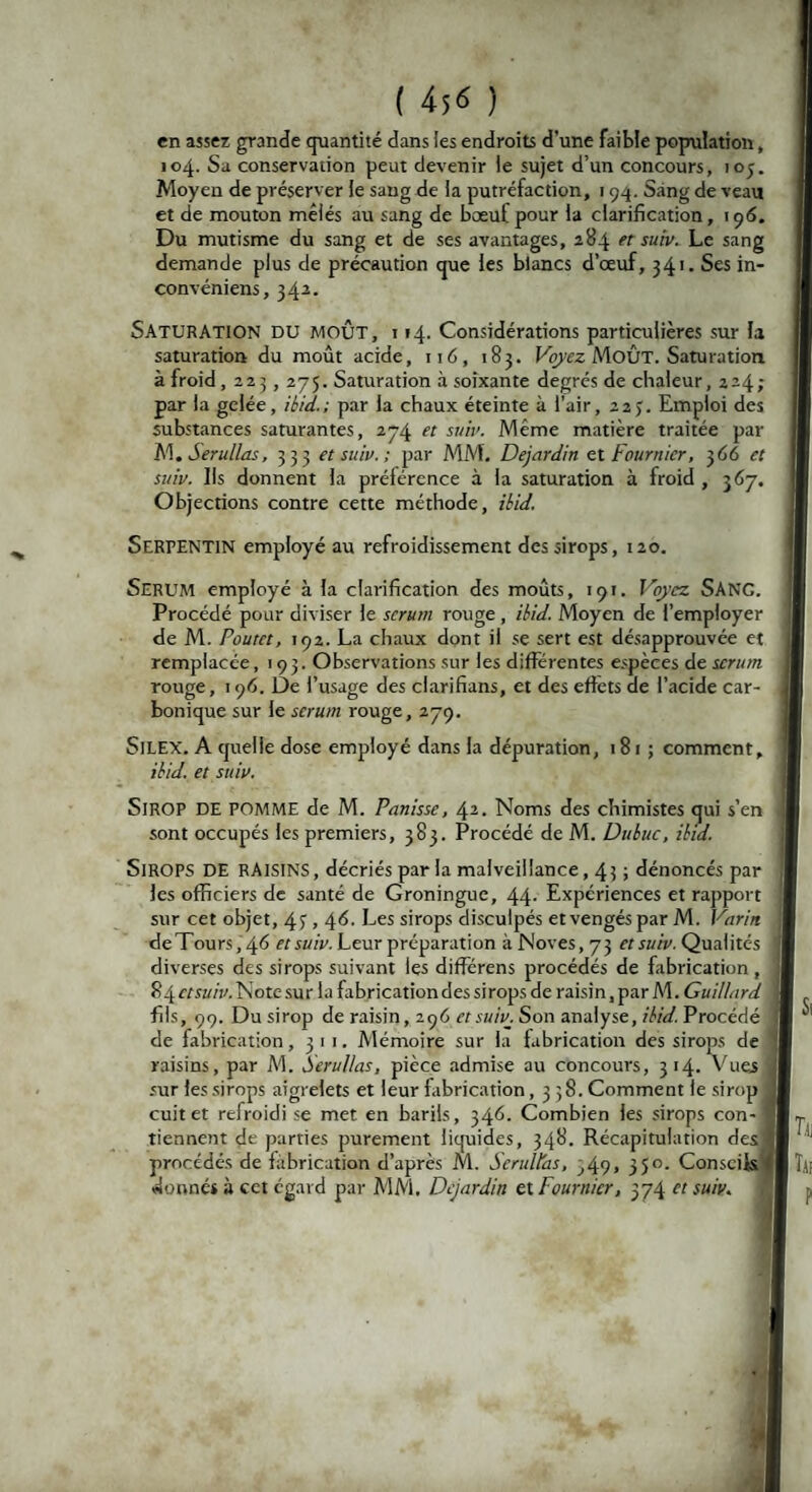 en assez grande quantité dans ies endroits d’une faible population, 104. Sa conservation peut devenir ie sujet d’un concours, ioj. Moyen de préserver le sang de ia putréfaction, 194. Sang de veau et de mouton mêlés au sang de bœuf pour la clarification, 19 6. Du mutisme du sang et de ses avantages, 284 et suiv. Le sang demande plus de précaution que les blancs d’œuf, 341. Ses in- convéniens, 34a. SATURATION DU MOÛT, i 14. Considérations particulières sur la saturation du moût acide, 116, 183. Voyez MoÛt. Saturation à froid , 223, 275. Saturation à soixante degrés de chaleur, 224; par la gelée, ibid.; par ia chaux éteinte à l’air, 22J. Emploi des substances saturantes, 274 et suiv. Même matière traitée par M. Serullas, 333 et suiv. ; par MM. Dejardin et Fournier, 366 et suiv. Ils donnent la prélérence à ia saturation à froid , 367. Objections contre cette méthode, ibid. Serpentin employé au refroidissement des sirops, 120. SERUM employé à la clarification des moûts, 191. Voyez SANC. Procédé pour diviser le sérum rouge , ibid. Moyen de l’employer de M. Poutct, 192. La chaux dont il se sert est désapprouvée et remplacée ,193. Observations sur les différentes espèces de sérum rouge, 196. De l’usage des clarifians, et des effets de l’acide car¬ bonique sur le sérum rouge, 279. SlLEX. A quelle dose employé dans la dépuration, 181; comment, ibid. et suiv. SlROP DE pomme de M. Partisse, 42. Noms des chimistes qui s’en sont occupés les premiers, 383. Procédé de M. Dubuc, ibid. Sirops DE raisins, décriés par la malveillance, 43 ; dénoncés par les officiers de santé de Groningue, 44- Expériences et rapport sur cet objet, 43, 4<5. Les sirops disculpés et vengés par M. Varin de Tours, 4^ et suiv. Leur préparation àNoves,73 etsu'tv. Qualités diverses des sirops suivant les différens procédés de fabrication, 84 ctsuiv. Note sur ia fabrication des sirops de raisin, par M. Guillnrd fils, 99. Du sirop de raisin, 296 et suiv. Son analyse, ibid. Procédé de fabrication, 311. Mémoire sur la fabrication des sirops de '! raisins, par M. Serullas, pièce admise au concours, 314. Vues V sur les sirops aigrelets et leur fabrication ,338. Comment ie sirop jl cuit et refroidi se met en barils, 346. Combien ies sirops con- ;|| tiennent de parties purement liquides, 348. Récapitulation des II procédés de fabrication d’après M. Serullas, ,49» 35°- Conscifs|| donnés à cet égard par MM. Dejardin et Fournier, 374 ctsuiv. T,11 Tai .