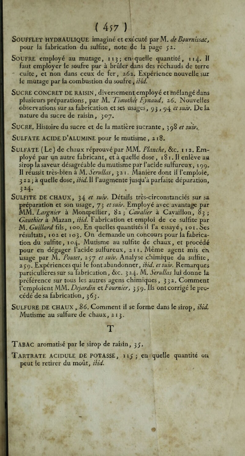 SOUFFLET HYDRAULIQUE imaginé et exécuté parM. de Bournissdc, pour ia fabrication du sulfite, note de la page 52. SOUFRE employé au mutage, 113 ; en*quelle quantité, 114. 11 faut employer le soufre pur à brûler dans des réchauds de terre cuite, et non dans ceux de fer, 262. Expérience nouvelle sur le mutage par la combustion du soufre, ibid. SUCRE concret DE RAISIN, diversement employé et mélangé dans plusieurs préparations, par M. Timothée Eynaud, 26. Nouvelles observations sur sa fabrication et ses usages, 93 , 94 a su*v. De la nature du sucre de raisin, 307. SUCRE. Histoire du sucre et de la matière sucrante, 3 98 et suiv. Sulfate acide d’alumine pour le mutisme ,218. Sulfate ( Le ) de chaux réprouvé par MM. Planche, &c. 112. Em¬ ployé par ijn autre fabricant, et à quelle dose, 181. Il enlève au sirop la saveur désagréable du mutisme par l’acide sulfureux, 199. Il réussit très-bien à lA.Serullas, 321. Manière dont il l’emploie, 3 2 2 ; à quelle dose, ibid. Il l’augmente jusqu’à parfaite dépuration, . 3*4- • SULFITE DE chaux, 34 et suiv. Détails très-circonstanciés sur sa préparation et son usage, 73 et suiv. Employé avec avantage par MM. Largnier à Montpellier, 82 ; Cavalier à Cavaillon, 83 ; Gauthier à Mazan, ibid. Fabrication et emploi de ce sulfite par M. Guillard fils, 100. En quelles quantités il l’a essayé >101. Ses résultats, 102 et 103. On demande un concours pour la fabrica¬ tion du sulfite, 104. Mutisme au sulfite de chaux, et procédé pour en dégager l’acide sulfureux, 211. Même agent mis en usage par M. Poutet, 257 et suiv. Analyse chimique du sulfite, 239. Expériences qui le font abandonner, ibid. et suiv. Remarques particulières sur sa fabrication, &c. 3 24. M. Serullas lui donne la préférence sur tous les autres agens chimiques, 332. Comment l’emploient MM. Dejardin et Fournier, 3 3 9. fis ont corrigé le pro¬ cédé de sa fabrication ,363. Sulfure de chaux , 86. Comment il se forme dans le sirop, ibid, Mutisme au sulfure de chaux, 213. T TABAC aromatisé par le sirop de raisin, 35. TartrATE acidulé DE POTASSE, 1 ij ; en quelle quantité ou peut le retirer du moût, ibid.