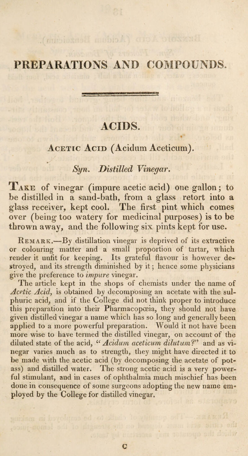 PREPARATIONS AND COMPOUNDS. ACIDS. t Acetic Acid (Acidum Aceticum). Syn. Distilled Vinegar. Take of vinegar (impure acetic acid) one gallon; to be distilled in a sand-bath, from a glass retort into a glass receiver, kept cool. The first pint which comes over (being too watery for medicinal purposes) is to be thrown away, and the following six pints kept for use. Remark.—By distillation vinegar is deprived of its extractive or colouring matter and a small proportion of tartar, which render it unfit for keeping. Its grateful flavour is however de¬ stroyed, and its strength diminished by it; hence some physicians give the preference to impure vinegar. The article kept in the shops of chemists under the name of Acetic Acid, is obtained by decomposing an acetate with the sul¬ phuric acid, and if the College did not think proper to introduce this preparation into their Pharmacopoeia, they should not have given distilled vinegar a name which has so long and generally been applied to a more powerful preparation. Would it not have been more wise to have termed the distilled vinegar, on account of the diluted state of the acid, 6( Acidum aceticum dilutum?” and as vi¬ negar varies much as to strength, they might have directed it to be made with the acetic acid (by decomposing the acetate of pot¬ ass) and distilled water. The strong acetic acid is a very power¬ ful stimulant, and in cases of ophthalmia much mischief has been done in consequence of some surgeons adopting the new name em¬ ployed by the College for distilled vinegar. C