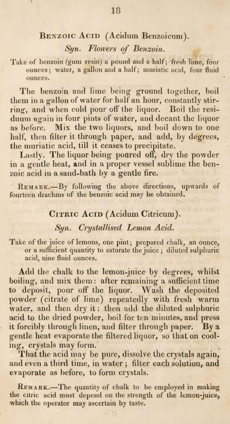 18 Benzoic Acid (Acidum Benzoicum). Syn. Flowers of Benzoin. Take of benzoin (gum resin) a pound and a half; fresh lime, four ounces; water, a gallon and a half; muriatic acid, four fluid ounces. The benzoin and lime being* ground together, boil them in a gallon of water for half an hour, constantly stir¬ ring, and when cold pour off the liquor. Boil the resi¬ duum again in four pints of water, and decant the liquor as before. Mix the two liquors, and boil down to one half, then filter it through paper, and add, by degrees, the muriatic acid, till it ceases to precipitate. Lastly. The liquor being poured off, dry the powder in a gentle heat, and in a proper vessel sublime the ben¬ zoic acid in a sand-bath by a gentle fire. Remark.—By following the above directions, upwards of fourteen drachms of the benzoic acid may be obtained. Citric Acid (Acidum Citricum). Syn. Crystallised Lemon Acid. Take of the juice of lemons, one pint; prepared chalk, an ounce, or a sufficient quantity to saturate the juice ; diluted sulphuric acid, nine fluid ounces. Add the chalk to the lemon-juice by degrees, whilst boiling, and mix them: after remaining a sufficient time to deposit, pour off the liquor. Wash the deposited powder (citrate of lime) repeatedly with fresh warm water, and then dry it: then add the diluted sulphuric acid to the dried powder, boil for ten minutes, and press it forcibly through linen, and filter through paper. By a gentle heat evaporate the filtered liquor, so that on cool¬ ing, crystals may form. That the acid may be pure, dissolve the crystals again, and even a third time, in water ; filter each solution, and evaporate as before, to form crystals. Remark.—The quantity of chalk to be employed in making the citric acid must depend on the strength of the lemon-juice, which the operator may ascertain by taste.