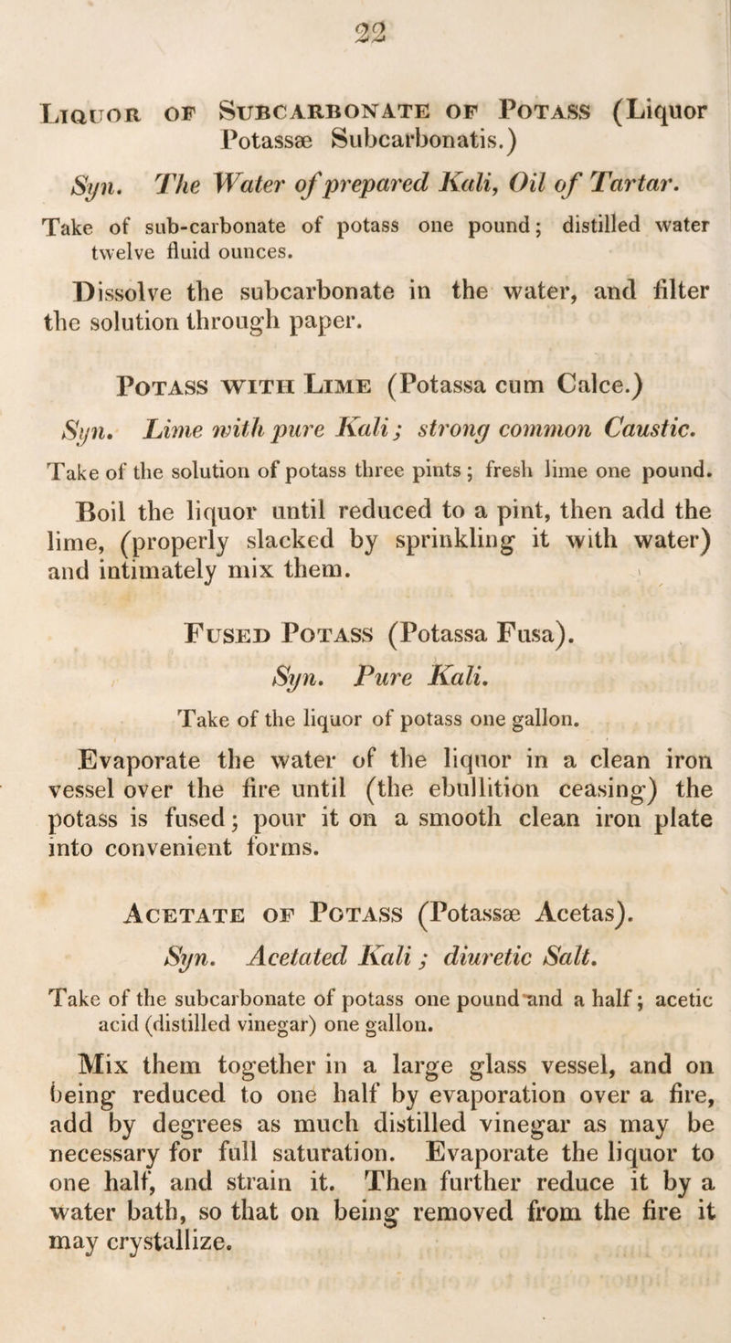 Liquor of Subcarbonate of Potass (Liquor Potass® Subcarbonatis.) Syn. The Water of prepared Kali, Oil of Tartar. Take of sub-carbonate of potass one pound; distilled water twelve fluid ounces. Dissolve the subcarbonate in the water, and biter the solution through paper. Potass with Lime (Potassa cum Calce.) Syn* Lime with pure Kali; strong common Caustic. Take of the solution of potass three pints ; fresh lime one pound. Boil the liquor until reduced to a pint, then add the lime, (properly slacked by sprinkling it with water) and intimately mix them. Fused Potass (Potassa Fusa). Syn. Pure Kali. Take of the liquor of potass one gallon. Evaporate the water of the liquor in a clean iron vessel over the lire until (the ebullition ceasing) the potass is fused; pour it on a smooth clean iron plate into convenient forms. Acetate of Potass (Potass® Acetas). Syn. Ace tat ed Kali; diuretic Salt. Take of the subcarbonate of potass one pound*and a half; acetic acid (distilled vinegar) one gallon. Mix them together in a large glass vessel, and on being reduced to one half by evaporation over a fire, add by degrees as much distilled vinegar as may be necessary for full saturation. Evaporate the liquor to one half, and strain it. Then further reduce it by a water bath, so that on being removed from the fire it may crystallize.