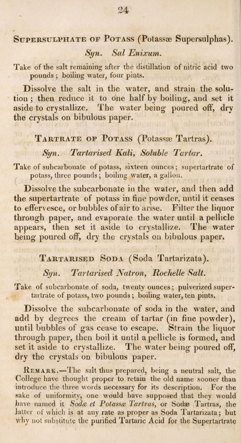 Supersulphate of Potass (Potassae Supersulphas). Syn. Sal Enixum. Take of the salt remaining after the distillation of nitric acid two pounds ; boiling water, four pints. Dissolve the salt in the water, and strain the solu¬ tion ; then reduce it to one half by boiling, and set it aside to crystallize. The water being poured off, dry the crystals on bibulous paper. Tartrate of Potass (Potasste Tartras). Syn. Tartarised Kali, Soluble Tartar. Take of subcarbonate of potass, sixteen ounces; supertartrate of potass, three pounds ; boiling water, a gallon. Dissolve the subcarbonate in the water, and then add the supertartrate of potass in fine powder, until it ceases to effervesce, or bubbles of air to arise. Filter the liquor through paper, and evaporate the water until a pellicle appears, then set it aside to crystallize. The water being poured off, dry the crystals on bibulous paper. Tartarised Soda (Soda Tartarizata). Syn. Tartarised Natron, Rochelle Salt. Take of subcarbonate of soda, twenty ounces; pulverized super- tartrate of potass, two pounds; boiling water, ten pints. Dissolve the subcarbonate of soda in the water, and add by degrees the cream of tartar (in fine powder), until bubbles of gas cease to escape. Strain the liquor through paper, then boil it until a pellicle is formed, and set it aside to crystallize. The water being poured off, dry the crystals on bibulous paper. Remark.—The salt thus prepared, being a neutral salt, the College have thought proper to retain the old name sooner than introduce the three words necessary for its description. For the sake of uniformity, one would have supposed that they would have named it Soda et Potassa Tartras, or Sodae Tartras, the latter of which is at any rate as proper as Soda Tartarizata; but why not substitute the purified Tartaric Acid for the Supertartrate