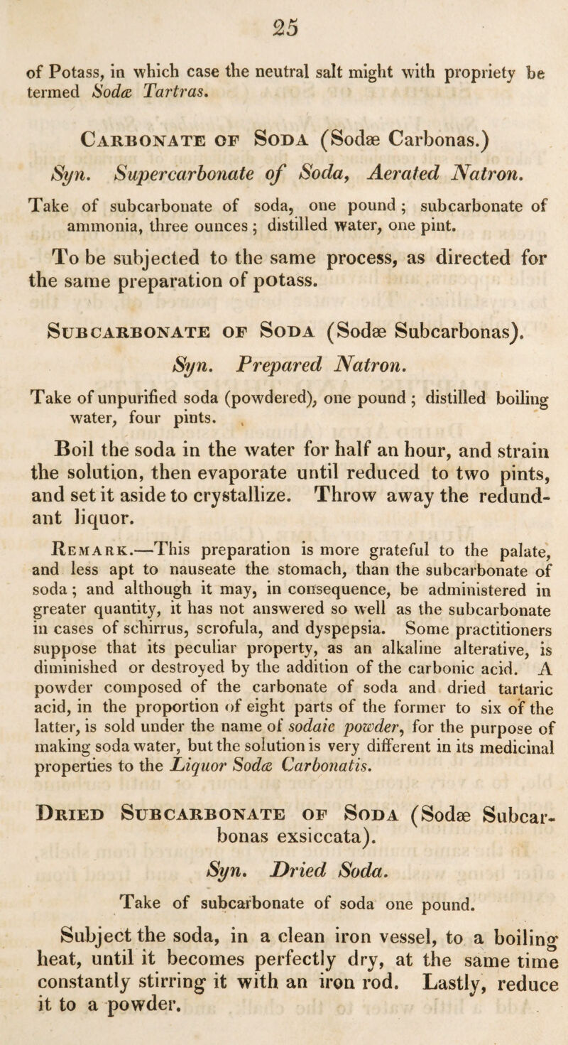 of Potass, in which case the neutral salt might with propriety be termed Soda Tartras. Carbonate of Soda (Sodse Carbonas.) Syn. Super carbonate of Socla, Aerated Natron. Take of subcarbonate of soda, one pound ; subcarbonate of ammonia, three ounces ; distilled water, one pint. To be subjected to the same process, as directed for the same preparation of potass. Sub carbonate of Soda (Sodae Subcarbonas). Syn. Prepared Natron. Take of unpurified soda (powdered), one pound ; distilled boiling water, four pints. Boil the soda in the water for half an hour, and strain the solution, then evaporate until reduced to two pints, and set it aside to crystallize. Throw away the redund¬ ant liquor. Remark.—This preparation is more grateful to the palate, and less apt to nauseate the stomach, than the subcarbonate of soda; and although it may, in consequence, be administered in greater quantity, it has not answered so well as the subcarbonate in cases of schin us, scrofula, and dyspepsia. Some practitioners suppose that its peculiar property, as an alkaline alterative, is diminished or destroyed by the addition of the carbonic acid. A powder composed of the carbonate of soda and dried tartaric acid, in the proportion of eight parts of the former to six of the latter, is sold under the name of sodaic powder, for the purpose of making soda water, but the solution is very different in its medicinal properties to the Liquor Soda Carbonatis. Dried Subcarbonate of Soda (Sodee Subcar¬ bonas exsiccata). Syn. Dried Soda. Take of subcarbonate of soda one pound. Subject the soda, in a clean iron vessel, to a boiling heat, until it becomes perfectly dry, at the same time constantly stirring it with an iron rod. Lastly, reduce it to a powder.