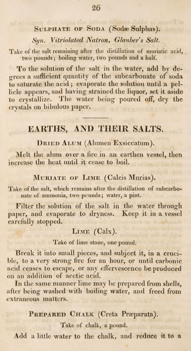 Sulphate of Soda (Sodae Sulphas). Syn. Vitriolatcd Natron, Glauber s Salt. Take of the salt remaining after the distillation of muriatic acid, two pounds; boiling water, two pounds and a half. To the solution of the salt in the water, add by de¬ grees a sufficient quantity of the subcarbonate of soda to saturate the acid; evaporate the solution until a pel¬ licle appears, and having* strained the liquor, set it aside to crystallize. The water being* poured off, dry the crystals on bibulous paper. EARTHS, AND THEIR SALTS. Dried Alum (Alumen Exsiccatum). Melt the alum over a fire in an earthen vessel, then increase the heat until it cease to boil. Muriate of Lime (Calcis Murias). Take of the salt, which remains after the distillation of subcarbo¬ nate of ammonia, two pounds; water, a pint. Filter the solution of the salt in the water through paper, and evaporate to dryness. Keep it in a vessel carefully stopped. Lime (Calx). Take of lime stone, one pound. Break it into small pieces, and subject it, in a cruci¬ ble, to a very strong fire for an hour, or until carbonic acid ceases to escape, or any effervescence be produced on an addition of acetic acid. In the same manner lime may be prepared from shells, after being washed with boiling water, and freed from extraneous matters. Prepared Chalk (Creta Praeparata). Take of chalk, a pound. Add a little water to the chalk, and reduce it to a