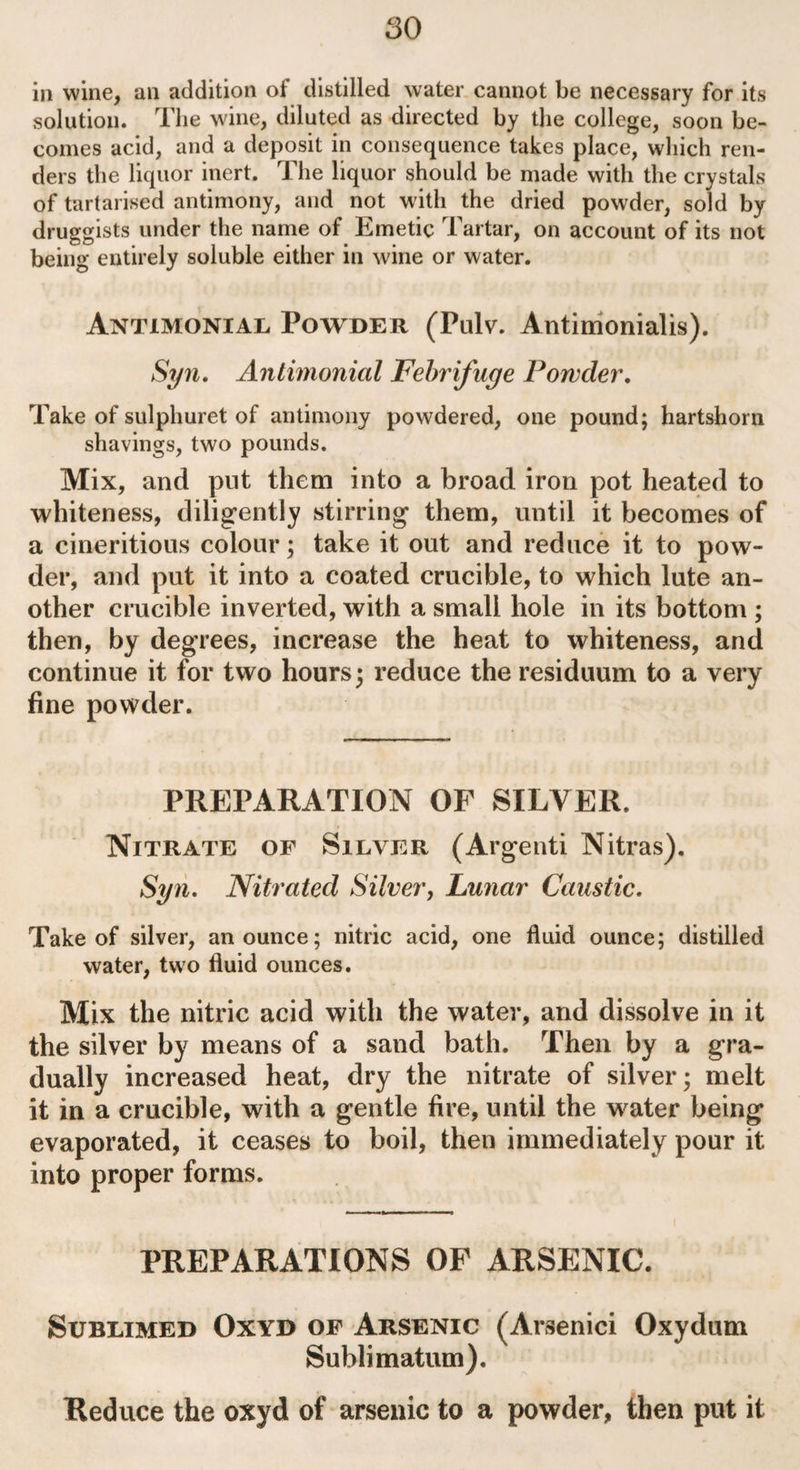 in wine, an addition of distilled water cannot be necessary for its solution. The wine, diluted as directed by the college, soon be¬ comes acid, and a deposit in consequence takes place, which ren¬ ders the liquor inert. The liquor should be made with the crystals of tartarised antimony, and not with the dried powder, sold by druggists under the name of Emetic Tartar, on account of its not being entirely soluble either in wine or water. Antimonial Powder (Pulv. Antimonialis). Syn. Antimonicil Febrifuge Powder. Take of sulphuret of antimony powdered, one pound; hartshorn shavings, two pounds. Mix, and put them into a broad iron pot heated to whiteness, diligently stirring them, until it becomes of a cineritious colour; take it out and reduce it to pow¬ der, and put it into a coated crucible, to which lute an¬ other crucible inverted, with a small hole in its bottom ; then, by degrees, increase the heat to whiteness, and continue it for two hours; reduce the residuum to a very fine powder. PREPARATION OF SILVER. Nitrate of Silver (Argenti Nitras). Syn. Nitrated Silver, Lunar Caustic. Take of silver, an ounce; nitric acid, one fluid ounce; distilled water, two fluid ounces. Mix the nitric acid with the water, and dissolve in it the silver by means of a sand bath. Then by a gra¬ dually increased heat, dry the nitrate of silver; melt it in a crucible, with a gentle fire, until the water being evaporated, it ceases to boil, then immediately pour it into proper forms. PREPARATIONS OF ARSENIC. Sublimed Oxyd of Arsenic (Arsenici Oxydum Sublimatum). Reduce the oxyd of arsenic to a powder, then put it