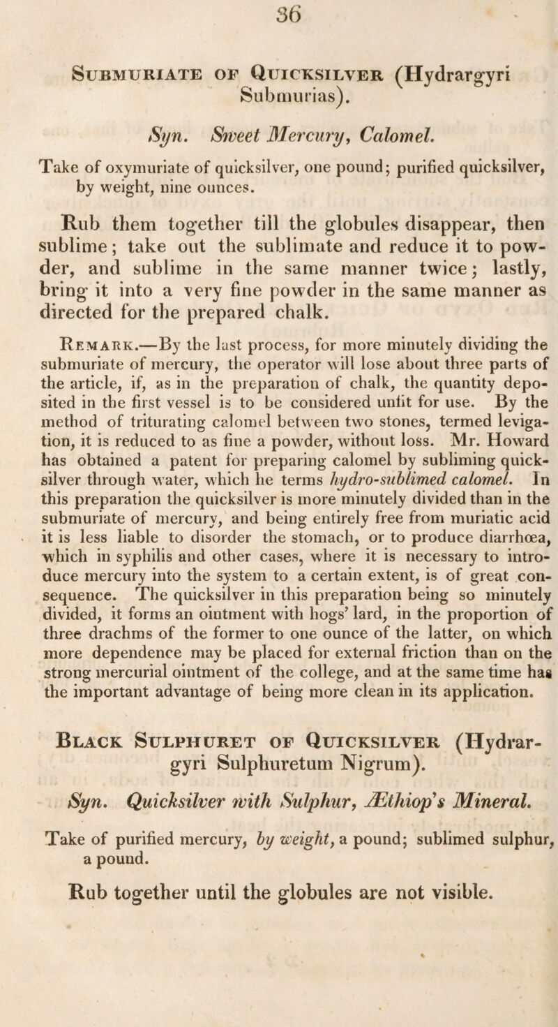 86 Submuriate of Quicksilver (Hydrargyri Sub murias). Syn. Sweet Mercury, Calomel. Take of oxymuriate of quicksilver, one pound; purified quicksilver, by weight, nine ounces. Rub them together till the globules disappear, then sublime; take out the sublimate and reduce it to pow¬ der, and sublime in the same manner twice; lastly, bring it into a very fine powder in the same manner as directed for the prepared chalk. Remark.—By the lust process, for more minutely dividing the submuriate of mercury, the operator will lose about three parts of the article, if, as in the preparation of chalk, the quantity depo¬ sited in the first vessel is to be considered unfit for use. By the method of triturating calomel between two stones, termed leviga- tion, it is reduced to as fine a powder, without loss. Mr. Howard has obtained a patent for preparing calomel by subliming quick¬ silver through water, which he terms hydro-sub limed, calomel. In this preparation the quicksilver is more minutely divided than in the submuriate of mercury, and being entirely free from muriatic acid it is less liable to disorder the stomach, or to produce diarrhoea, which in syphilis and other cases, where it is necessary to intro¬ duce mercury into the system to a certain extent, is of great con¬ sequence. The quicksilver in this preparation being so minutely divided, it forms an ointment with hogs’ lard, in the proportion of three drachms of the former to one ounce of the latter, on which more dependence may be placed for external friction than on the strong mercurial ointment of the college, and at the same time has the important advantage of being more clean in its application. Black Sulphuret of Quicksilver (Hydrar- gyri Sulphuretum Nigrum). Syn. Quicksilver with Sulphur, TEtldop s Mineral. Take of purified mercury, by weight, a pound; sublimed sulphur, a pound. Rub together until the globules are not visible. %