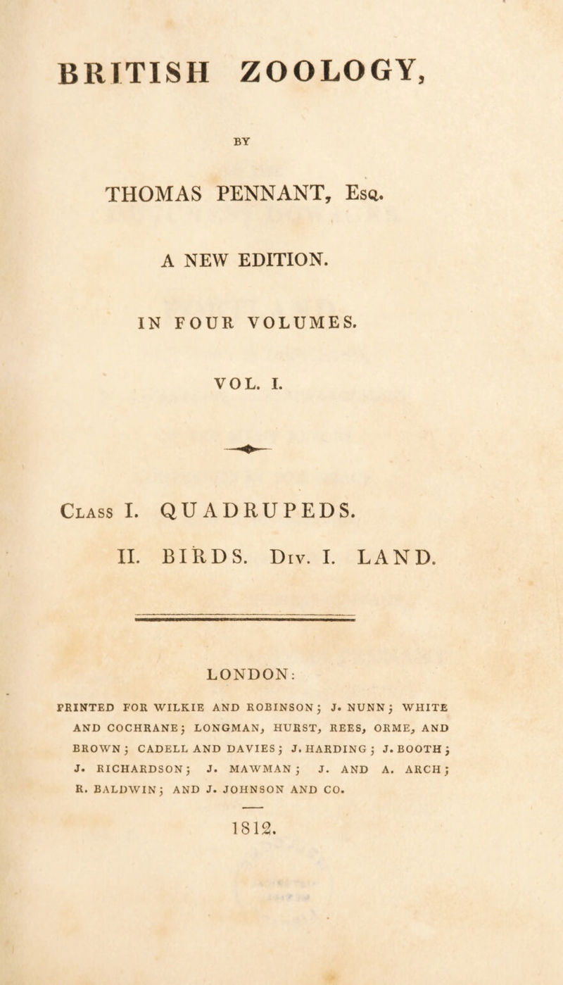 BRITISH ZOOLOGY, BY THOMAS PENNANT, Esq. I A NEW EDITION. IN FOUR VOLUMES. VOL. 1. Class I. QUADRUPEDS. IL BIRDS. Div. 1. LAND. LONDON: PRINTED FOR WILKIE AND ROBINSON; J. NUNN; WHITE AND COCHRANE; LONGMAN, HURST, REES, ORME, AND BROWN; CADELL AND DAVIES ; J. HARDING ; J. BOOTH ; J. RICHARDSON; J. MAWMAN ; J. AND A. ARCH; R. BALDWIN; AND J. JOHNSON AND CO. 1812.