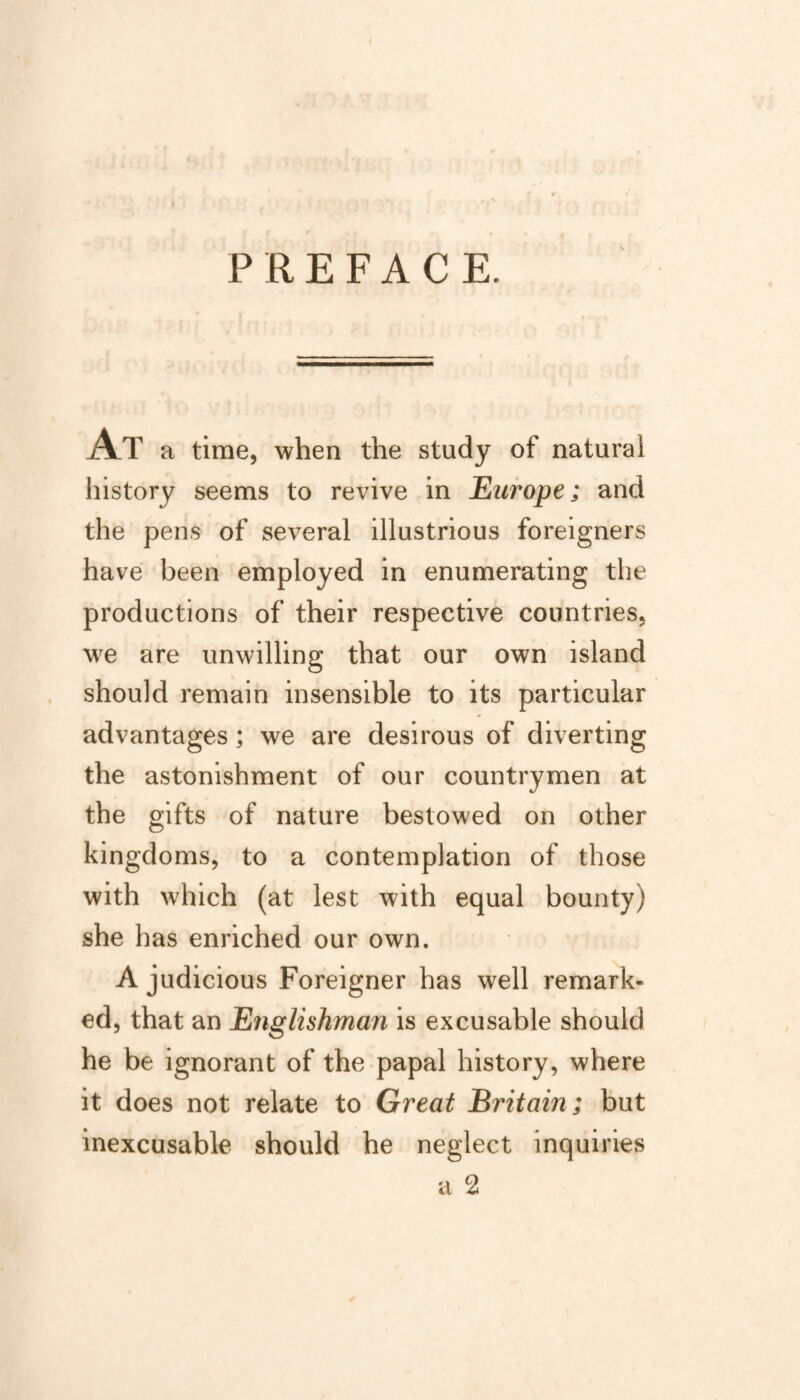 PREFACE. At a time, when the study of natural history seems to revive in Europe; and the pens of several illustrious foreigners have been employed in enumerating the productions of their respective countries, we are unwilling that our own island should remain insensible to its particular advantages; we are desirous of diverting the astonishment of our countrymen at the gifts of nature bestowed on other kingdoms, to a contemplation of those with which (at lest with equal bounty) she has enriched our own. A judicious Foreigner has well remark¬ ed, that an Englishman is excusable should he be ignorant of the papal history, where it does not relate to Great Britain ; but inexcusable should he neglect inquiries
